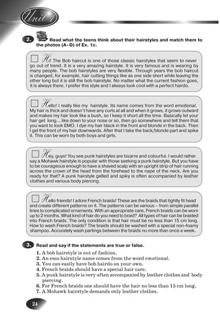 24
Read what the teens think about their hairstyles and match them to
the photos (A–D) of Ex. 1c.
Hi! The Bob haircut is one of those classic hairstyles that seem to never
go out of trend. It is a very amazing hairstyle. It is very famous and is wearing by
many people. The bob hairstyles are very flexible. Through years the bob haircut
is changed, for example, hair cutting things like as one side short while leaving the
other long but it is still the bob hairstyle. No matter what the current fashion goes,
it is always there. I prefer this style and I always look cool with a perfect hairdo.
Hello! I really like my hairstyle. Its name comes from the word emotional.
My hair is thick and doesn’t have any curls at all and when it grows, it grows outward
and makes my hair look like a bush, so I keep it short all the time. Basically let your
hair get long... like down to your nose or so, then go somewhere and tell them that
you want to look EMO. I dye my hair black in the front and blonde in the back. Then
I gel the front of my hair downwards. After that I take the back/blonde part and spike
it. This can be worn by both boys and girls.
Hey, guys! You see punk hairstyles are bizarre and colourful. I would rather
say a Mohawk hairstyle is popular with those seeking a punk hairstyle. But you have
to be courageous enough to have a shaved scalp with an upright strip of hair running
across the crown of the head from the forehead to the nape of the neck. Are you
ready for that? A punk hairstyle gelled and spiky is often accompanied by leather
clothes and various body piercing.
Hello friends! I adore French braids! These are the braids that tightly fit head
and create different patterns on it. The patterns can be various – from simple parallel
lines to complicated ornaments. With an appropriate care, French braids can be worn
up to 2 months. What kind of hair do you need to braid? All types of hair can be braided
into French braids. The only condition is that hair must be no less than 15 cm long.
How to wash French braids? The braids should be washed with a special non-foamy
shampoo. Accurately wash partings between the braids no more than once a week.
Read and say if the statements are true or false.
1. A bob hairstyle is out of fashion.
2. An emo hairstyle name comes from the word emotional.
3. You can easily have bob hairdo on your own.
4. French braids should have a special hair care.
5. A punk hairstyle is very often accompanied by leather clothes and body
piercing.
6. For French braids one should have the hair no less than 15 cm long.
7. A Mohawk hairstyle demands only leather clothes.
2.
3.
4.
5.
6.
Nesvit_Engl_9.indd 24Nesvit_Engl_9.indd 24 8/12/2009 17:03:318/12/2009 17:03:31
 