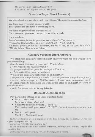 Hr u>orftH In mi office, doe un'I /iff*
You didn't rut my Ice crram, did you ?
Question Tags (Short Answers)
We give short answers to avoid repetition of the question asked before.
We form positive short answers with:
Yes + personal pronoun + auxiliary verb.
We form negative short answers with:
No + personal pronoun + negative auxiliary verb.
E x a m p l e s :
There’s a room for me in your car, isn’t there? - Yes, there is.
He went to England last summer, didn’t he? - No, he didn’t.
He didn’t go to London last summer, did he? - Yes, he did./No, he didn’t.
( Hi, він їздив./Так, він не їздив.)
Auxiliary Verbs in Short Answers
We often use auxiliary verbs in short answers when we don’t want to re­
peat something:
Does he read books every evening? - Yes, he does.
(= He reads books every evening.)
Do you go to the library on Saturdays? - Yes, I do.
(= I goto the library on Saturdays.)
W e also use auxiliary verbs with so and neither:
I play tennis every Sunday. - So do I. (= I play tennis every Sunday, too.)
I never read newspapers. - Neither do I. ( —I never read newspaper, too.)
It is important to remember the word order after so and neither - verb be­
fore the subject.
I go in for sports and so do my friends.
Unusual Question Tags
Pay particular attention to these question tags:
• Let’s..., shall we?
Let’s get a pizza, shall we?
• I ’m (NOT followed by n ot)..., aren’t I?
I ’m coming with you, aren’t I? (BUT: I ’m not coming with you, am
I?)
• Don’t ..., will you?
Don’t tell Mum, will you?
In the sentences with a negative word like never, no, nobody, etc, we use
a positive question tag.
Hr never trils the truth, doeн he?
II' the subject of the main verb Is someone, nobody, etc', we use they in the
question tag.
Someone u'H! Imve Iо p<iy for the damage, won't they(
 