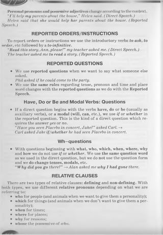 Personal pronouns and possessive adjectives change according to the context.
"I'll hell) my parents about the house," Helen said. ( Direct Speech.)
Helen said that she would help her parents about the house. (Reported
Speech.)
REPORTED ORDERS/INSTRUCTIONS
To report orders or instructions we use the introductory verbs to ask, to
order, etc followed by a to-infinitive.
"Itead this story,Ann, please!" my teacher asked me. (Direct Speech.)
'I'lie teacher asked me to read a story. ( Reported Speech.)
REPORTED QUESTIONS
• We use reported questions when we want to say what someone else
asked.
Phil asked if he could come to the party.
• Wc; use the same rules regarding tense, pronoun and time and place
word changes with the reported questions as we do with the Reported
Speech.
Have, Do or Be and Modal Verbs: Questions
• If a direct question begins with the verbs have, do or be (usually as
auxiliary verbs), or a modal (will, can, etc.), we use if or whether in
the reported question. This is the kind of a direct question which re­
quires the answer yes or no.
“Have you seen Placebo in concert, Jake?” asked Carl. -»
Carl asked Jake if/whether he had seen Placebo in concert.
Wh-questions
• With questions beginning with what, who, which, when, where, why
and how we do not use if or whether. We use the same question word
as we used in the direct question, but we do not use the question form
and we do change tenses, modals, etc.
“ Why did you go there?” —>Alan asked me why I had gone there.
RELATIVE CLAUSES
There are two types of relative clauses: defining and non-defining. With
both types, we use different relative pronouns depending on what we are
referring to:
• who for people (and animals when we want to give them a personality);
• which for things (and animals when we don’t want to give them a per­
sonality);
• when for times;
• where for places;
• why for reasons;
• whose the possessive of who.
 