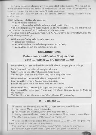 Defining relative clauses give iih essential iI)f’oritintion. We cannot re­
move* the relntlvo clause and «till understand the* sentence. II’ we remove the
relative cIhuho, the sentence doesn’t make any sense:
The Nature Reserve which I've visited attracts many scientists and
ecotourists.
Witli defining relative clauses, we:
• cannot use commas;
• can replace who, which, when and why with that.
Non-defining relative clauses give us extra information. W e can remove
the relative clause and still understand the sentence:
Ascania Nova, which was Freidrich F. Falz-Fein’s native village, was the
place of unique beauty.
W ith non-defining relative clauses, we:
• must use commas;
• cannot replace the relative pronoun with that;
• cannot leave out the relative pronoun.
CONJUNCTIONS
Determiners and Double Conjunctions:
Both ... / Either ... or / Neither ... nor
W e use both, either and neither to talk about two people or things.
Both (one and the other) has a plural noun.
Either (one or the other) has a singular noun.
Neither (not one and not the other) has a singular noun.
W e use either ... or to talk about two possibilities.
You can either read a book or watch a film.
Either Mary or John can meet him at the station.
W e use neither ... nor to join together two negative ideas.
You can neither visit your friend nor telephone him. He is not in Kyiv at
the moment.
Neither Steve nor Dan watched that film on TV yesterday.
If ... / Unless ...
When we use the conjunction I f ..., there are two possibilities.
1. Start with If and use a comma (,).
I f the results are positive, the others may imitate it.
2. Put If between the two parts of the sentence. Don’t use a comma then.
The others may follow it if the results are positive.
We can use the conjunction Unless to mean ‘If ... not’. We use positive
form of a verb in this part of a sentence.
You can't це! 11 cash prize unless you get Hood results in your tests.
( - You can'І Це! a cash prize If you don't net Ц001І test results.)
 