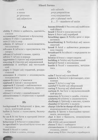 Short forms
v verb
n noun
p r pronoun
adj adjective
Aa
ability 7 /o'biliti/ n здібність, здатність,
уміння
accountant 7 /a'kauntant/n бухгалтер
achieve 7 /a'tjkv/v досягати
acre 2 Лмко/n акр
admire 2 /od'maia/ v захоплюватися,
милуватися
advance 4 /od'va:ns/ v просуватися, іти
иперед
advent 4 /'ycdvent/n поява, прихід
advice 7 /od'vaisI n порада
aggressive 1/a'gresiv/adj агресивний
amazing 2 /a'meizii]/ady дивовижний
ambitious 1 /asm'bijbs/ adj честолюб­
ний
angry 1 /asggri/ady сердитий, роздра­
тований
announce 5 /o'nauns/ v оголошувати,
повідомляти
appear 6 /з'різ/v з’явитися
applaud 1/a'pbid/v аплодувати
approach 7 /a'prautf/v наближатися
assume 6 /a'sjixm/v набирати, привлас­
нювати
attract 1/st'raskt/v приваблювати
attractiveness 1 /a'traektivnas/ n приваб­
ливість
Bb
background 6 /'baskgraund/ n фон, ми­
нуле, життєвий досвід
ballot 5 /'baelot/ v голосувати, балоту-
вати
be on 6 /hi onІ бути в програмі (теле­
бачення, радіо)
behaviour 1/bi'heivja/п поведінка
be specified /Ьі 'spcsofaid/бути чітко ви­
значеним
blend б /blend/п суміш
ЬІоск 4/ЬІпк//і плита, колода
advadverb
prep preposition
conj conjunction
p h rv phrasal verb
1 ... 7 - numbers of units
bosom (friend) 1/'biKzam/adj найближ­
чий (друг)
braid 1/breid/n коса (волосся)
brave 1/breiv/adj хоробрий
breathing space 2 /'bri:3ii) speis/ n пере­
починок
breathtaking 2 /’breG.teikir)/ adj захоп­
люючий
breed 3 /bri:d/ v займатися розведен­
ням тварин
broadcast 6 /'bro:dka:st/v передавати no
радіо
browse 4 /brauz/v переглядати
building 4 /'bildir)/adj будівельний
burial 2 /Ьепзі/ n поховання
bustle 5 /'bAsal/ v квапитись, метуши­
тись
Cc
calm 7 lka:ml adj спокійний
camera 4 /'kaemara/n фотоапарат, кіно­
камера
career 7 /кз'пз/n кар’єра
careful 7 /'kesfsl/adj обережний
caring 7 /'kearir)/adj дбайливий
cartoon 6 /ka:'tu:n/ n мультиплікацій­
ний фільм
causeway 5 /'ko:zwei/n дамба, стежка
celebrity 6 /sa'lebriti/n знаменитість
challenge 1/'tjaetancfe/n виклик, сумнів
chamber 2 /'tj'acimbo/n палата
charge 1(to be in charge of) ItfccdPjuнести
відповідальність за щось
charity 3 /tjaeriti/ п благодійна органі­
зація, милосердя
chat 4 /tjaet/ v базікати, невимушено
розмовляти
chic 4 /|і:к/adj розкішний
choose 7 /tju:z/v вибирати
circumstances 1 /'s3:komshensiz/ п об­
ставини, умови
dear away 3 /'klin1o'weiIphr v прибирати
 
