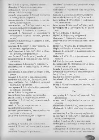 cliff Г»/kill/и кручи, стрімке окол я
climbing 2 /'kI;1111111,)/n n.M1,11іnhiivi
colleague 4 /'ki)M:i|/її колега
colour І /кліп/й колір
comody programme (I /kumodi 'praugram/
n комедійна програма
commemorate 4 /ka'memareit/ и святку­
вати, вшановувати
communicative 7 /ka'mju:mkativ/ adj то­
вариський, комунікативний
community 3 /ka'mju:niti/n громада
compost 3 /'kDmpust/ v удобрювати
компостом (суміш листя, рослин
тощо)
comprise 2 /kam'praiz/ v містити в собі,
охоплювати
concern 2 /kan'ss:п/ v стосуватися, ці­
кавитися, турбуватися
configuration 4 /kan.tiga'reijan/ п обри­
си, форма, конфігурація
coniferous 2 /ka'mfaras/adj хвойний
conscientious 1 /.kDnJi'enJas/ adj добро­
совісний
consciousness 6/knnjasnas/n свідомість
conservation 5 /.konsa'veijan/ n збере­
ження
convention 5 /kanVenJan/ n збори, з’їзд,
угода
convert 4 /kan'v3:t/v перетворювати
cordless 4 /'ko:dlas/adj безпровідний
core subjects Iky 'sAbcfcjakts/ основні
навчальні предмети
courageous 1 /ka'reidjas/adj відважний,
хоробрий, мужній
crane 2 /кгеїп/ n журавель
crash 6 /kraej/n аварія, катастрофа
craze 1/kreiz/n модне захоплення
creative 1 /kri'eitiv/ adj креативний,
творчий
credit 4 /'kredit/ v приписувати
crop 3 /кшр/n врожай
current performance /'kArant pa'fa:mans/
поточна успішність
cut down 3 /kAt daun/phr v зрубати
Dd
daz/Ііііц 4 /'die/lli,Vadj блискучий
decent I /di:sanl/adj порядний, скром
ний
declHion 7 АІі'м.рм/ n рііііоиня
dociHivo 7 /di'saisiv/ adj рішучий, мирі
шильний
dedicated 7 /'dcdikcitid/ adj підданий,
вірний
demand 7 /di'ma:nd/n вимога, потреба
desirable 5 /di'zaiarabl/adj бажаний
destruction 2 /di'strAkJ'an/ n руйнуван­
ня, знищення
determined l/di't3:mind/ adj рішучий
development 3 /di'velapmant/ n розви­
ток
device 4 /di'vais/n прилад
digital 4 /'dic&itl/adj цифровий
disappear 1/.disa'pia/v зникати
discover 2 /dis'kvva/v відкривати, вияв­
ляти
discreet 1/di'skri:t/adj розсудливий
display 4 /di'splei/n показ, виставка
dispose 3 /di'spauz/ v розташовувати,
схиляти
disturb 3 /di'st3:b/ v порушувати, хви­
лювати
DJ 1/.diicfeei/n диск-жокей
documentary 6 /'dDkju'mentari/ n доку­
ментальний фільм
donate 3 /dau'neit/v жертвувати
download 4/.daun'laudI/v завантажувати
drag 1/drgeg/v тягти
drama 6 /dm:та/ n драма
drawback l/'dra:b;ek/ n недолік, пере­
шкода
dump 3 /dAmp/ v викидати сміття, за­
бруднювати
Ee
easy-going 1/'i:zi'gauir)/adj веселий, без­
турботний
education 7 /.edju'keijan/ n освіта, на­
вчання
electrical 4 /ilektnkal/adj електричний
electronic 4 /elik'tronik/ adj електрон­
ний
enchanting 2 /in'tja:ntii]/adj чарівний
encourage 3 /іп'кдпф/ v підбадьорю­
вати, заохочувати
end up 3 /end лр/phr v закінчувати
endanger 2 /m'demcfta/ v наражати на
небезпеку
endangered 3 /in'dcmtftad/ adj той, що
лшіходіггьої під загрозою ііішкнсннн
 