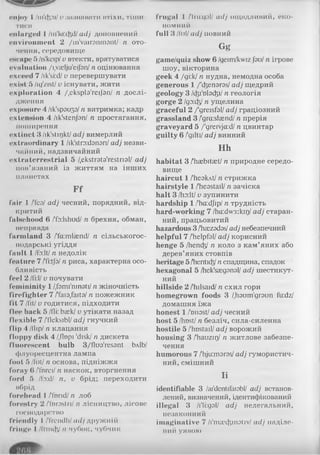 enjoy I /in'ityu/ v зазнавати втіхи, тіши­
тися
enlarged 1 /m'lu:cftd/adj доповнений
environment 2 /in'vairommnt/ n ото­
чення, середовище
енсаре 5/is'kcip/ v втекти, врятуватися
evaluation /i.vaelju'eijan/ n оцінювання
exceed 7 /ik'si:d/ v перевершувати
exist 5 /ig'zist/ v існувати, жити
exploration 4 /.eksple'reijan/ n дослі­
дження
exposure 4 /ik'spoup/ n витримка; кадр
extension 4 /ik'stenjan/ n простягання,
поширення
extinct 3 /ik'stujkt/ adj вимерлий
extraordinary 1 /ik'stradonori/ adj незви­
чайний, надзвичайний
extraterrestrial 5 /.ekstreta'restrial/ adj
пов’язаний із життям на інших
планетах
F f
fair 1 /Тсо/ adj чесний, порядний, від­
критий
falsehood 6 /'fo:lshud/ п брехня, обман,
неправда
farm land 3 /'fa:mlcend/ п сільськогос­
подарські угіддя
fault 1 /fo:lt/ п недолік
feature 7 /Ti:tj9/п риса, характерна осо­
бливість
feel 2/Гі:І/v почувати
femininity 1 /.fsmi'ninati/ п жіночність
firefighter 7 /Taia.faita/ п пожежник
fit 7 /lit/ v годитися, підходити
flee back 5 /fli: baek/ v утікати назад
flexible 7 /Tleksibl/ adj гнучкий
flip 4 /flipI n клацання
floppy disk 4 /,flopi 'disk/n дискета
fluorescent bulb 3/flTO'res3nt ЬлІЬ/
флуоресцентна лампа
foot 5 /lot/ n основа, підніжжя
foray 6 /Тпгеї/n наскок, вторгнення
ford 5 /fa:d/ n, v брід; переходити
вбрід
forehead 1 /fnrid/ n лоб
forestry 2 /'forostriI n лісництво, лісове
господарство
friendly 1/frendh/ad/ дружній
fringe 1/flinch/ n чубок, чубчик
frugal I /Tru:qol/ adj ощадливий, еко­
номний
full 3 /fillI adj повний
Gg
game/quiz show 6 /geim/kwiz/зо/ n ігрове
шоу, вікторина
geek 4 /ді:к/ n нудна, немодна особа
generous 1 /'djenaras/ adj щедрий
geology 3 /ctji'obdy/ n геологія
gorge 2 Igy.dPj n ущелина
graceful 2 /'greisfal/ adj граціозний
grassland 3 /'gra:slaend/ n прерія
graveyard 5 /'grervja:d/ n цвинтар
guilty 6 /'gilti/ adj винний
Hh
habitat 3 /hasbitaet/ n природне середо­
вище
haircut 1 /heakAt/ n стрижка
hairstyle 1 /'heastail/ n зачіска
halt 3 /ho:lt/ v зупинити
hardship 1 /'haidjip/ n трудність
hard-working 7 /ha:dw3:kii]/ adj старан­
ний, працьовитий
hazardous 3 /haszadssI adj небезпечний
helpful 7 /'helpfal/ adj корисний
henge 5 /hencfe1n коло з кам’яних або
дерев’яних стовпів
heritage 5 /hentic^/п спадщина, спадок
hexagonal 5 /hck'saegonol/ adj шестикут­
ний
hillside 2 /hilsaid/ n схил гори
homegrown foods 3 /,Ьзит'дг9ип fu:dz/
домашня їжа
honest 1 /'nnost/ adj чесний
host 5 /host/ n безліч, сила-силенна
hostile 5 /'hostail/ adj ворожий
housing 3 /'hauzny n житлове забезпе­
чення
humorous 7 /lhju:moros/adj гумористич­
ний, смішний
ІІ
identifiable 3 /ai'dcntifaiobl/ adj встанов­
лений, визначений, ідентифікований
illegal 3 /і'Іі:дзІ/ adj нелегальний,
незаконний
imaginative 7 /I'maxfcinotiv/ adj наділе­
ний уявою
 