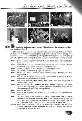 27
My Magic Circle: Family and Friends
Read the dialogue given below. Which four of the activities in Ex. 1
are mentioned in it?
The teenagers of a secondary school are going to participate in a show pro-
gramme “Face Art Show” during the English Language Week. Young fans
alloverthe school know that the participants are very talented. Everybody
is waiting for a fascinating show and an extraordinary disco party after it.
Ann: You look amazing! I’ve never thought I can paint on somebody’s
face. Like it?
Jane: Let me have a look. Wow! How impressive it is! There’s no doubt,
my face fits the character of Silver Moon now.
Ann: Just a second! Let me finish a star above your eyes.
Jane: Oh, Ann! You are really a gifted person.
Ann: Thank you. I like the costume you are wearing. Have you made it
by yourself?
Jane: Not really. My mum made it, but I helped her to decorate it with
beads and all this romantic stuff.
Ann: You look perfect! How about the show? You are supposed to
dance, aren’t you?
Jane: Yes, of course. It’s the most difficult dance I’ve had. I’ve taken
up jazz and hip-hop*, but nothing could have ever prepared me
for dancing the waltz with my partner.
Ann: Who is the one?
Jane: Andriy, he’s a good dancer and the turns we do… It’s so sweet and
romantic…
Ann: Oh! You have to be proud of Andriy. Boys don’t like classical
dances so he does an amazing job. Now I know that things are
good with you, and where’s Maria? I have to finish her face de-
cor. Here she is! Hi, Maria! You look excited! What’s up?
Olena: That’s all because of Petro! He’s run away again! We’ve never
trained to dance break together. I know that he can dance well,
but practice makes perfect.
2.
A B C
D E F
Nesvit_Engl_9.indd 27Nesvit_Engl_9.indd 27 8/12/2009 17:03:328/12/2009 17:03:32
 