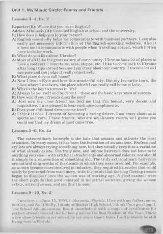 Unit 1. M y M nylc Circle: Family and Frlonds
Lessons 3—■4, Ex. 2
Reporter (It): Where did you learn English?
Adrian Aftanaziv (A): I studied English at school and the university.
R: How does it help you in your career?
A: English essentially helps me communicate with business partners. I can also
easily get necessary information at the English-speaking websites. Also it
allows me to communicate with people when travelling abroad, which I often
have to do for work.
R: What do you like about Ukraine?
A: Most of all I like the great nature of our country. Ukraine has a lot of places to
have a cool rest - mountains, seas, steppe, etc. I like to come back to Ukraine
after long trips abroad because I am crazy about our country. I travel a lot so I
compare and can judge it really objectively.
R: What place do you call home?
A: Now I live in Kyiv and love this wonderful city. But my favourite town, the
place where I was born, the place which I can really call home is Lviv.
R: What’s the key to success in life?
A: Always be yourself and be decent - these are the basic keystones of success.
R: How would your friends describe you?
A: Just now my close friend has told me that I’m honest, very decent and
inquisitive. I was pleased to hear such nice compliments.
R: Does your childhood dream come true?
A: I think it does. I dreamt of becoming a racing driver. I am crazy about auto
sports and cars. I have friends, who are well-known racers, so I guess you
could say that my dream almost came true.
Lessons 5—6, Ex. 4a
The extraordinary hairstyle is the hair that amazes and attracts the most
attention. In many cases, it has been the invention of an amateur. Professional
stylists are always trying something new, but they usually keep it as a variation
of what already exists. The truly new, and unique hairstyle does not have to be
anything extreme - with artificial attachments and abnormal colours, nor should
it simply be a reinvention of something old. The truly extraordinary hairstyles
are natural outgrowths of the decade in which they were invented. For example,
as women became more involved in industry, they required hairstyles that could
easily be protected from machinery, with the result that the long flowing tresses
began to disappear once the woman was of working age. A good example were
the short pigtails that predominated in industrial societies, giving the woman
safety, attractiveness, and youth all in one.
Lessons 9—10, Ex. 2
I was born on June 15, 1994, in Sarasota, Florida. I live with my father, mum,
brother, and Aunt Molly. I study at Booker High School. I think I’mngood pupil.
The School Administration Hoard awarded mo with a couple of certificates for
perfect attendance and two for being iuimed the Most Student of the Year. I have
a few dose friends In my school. In ten уваги time I think I will probably be still
living hero In Florida.
 