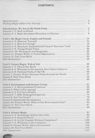 CONTENTS
I)ear Learners............................................................................................. 3
Finding Magic (After Eric Finney).............................................................. 4
Introduction. We Are in the Ninth Form.................................................... 5
Lessons 1-2. Back to School........................................................................ 7
Iicssons 3 4. Basic Secondary Education in Ukraine................................... 9
Unit 1. My Magic Circle: Family and Friends ............................................. 13
Lessons 1-2. Discover You rself.................................................................. 15
Lessons 3-4. How Is It G oing?.................................................................... 19
Lessons 5-6. Hairstyle: Sophisticated? Smart? Extreme? Cool! .................. 23
Lessons 7-8. Young People T od ay.............................................................. 26
Lessons 9-10. Writing an Autobiography................................................... 30
Iicsson 11. Project Work: A Youth Organization......................................... 33
Lesson 12. Test Your Skills ........................................................................ 35
Self-Assessment......................................................................................... 38
Unit 2. Nature Magic: Web of Life ............................................................ 39
Lessons 1-2. This Is Our Earth .................................................................. 41
I.essons 3-4. Welcome to the Ascania-Nova Nature Reserve....................... 44
Lessons 5 6. National Parks of the U K ...................................................... 50
Lesson 7. Project Work: National Parks Around the W o rld ....................... 57
Lesson 8. Test Your Skills ............................... 58
Self-Assessment......................................................................................... 60
Unit 3. Environment and Greener L iv in g ................................................... 61
Lessons 1-2. Environmental Protection ..................................................... 63
Lesson 3. What is Fly-tipping?.................................................................... 66
Lessons 4-5. It’s Up to People!.................................................................... 69
Lessons 6-7. SOS: Endangered Species!...................................................... 74
Lesson 8. Are You Green?............................................................................ 78
I,esson 9. Sustainable Development............................................................ 82
Lesson 10. Project Work: What is Our Environment Like?......................... 85
Iwesson 11. Test Y our Skills.......................................................................... 87
Self-Assessment........................................................................... 90
Unit 4. Science M agic.................................................................................. 91
Lessons 1-2. Technology Affects Our Life!................................................... 93
Lessons 3 4. Keep In Touch!........................................................................ 97
Lessons 5-6. Is Life Possible Without Computers?...................................... 102
Lessons 7-8. Working on the Computer........................... 106
Lesson 9. Project Work: Absurd Inventions!................................................110
Lesson 10. Test Your Skills........................................................................... 112
Self-Assessment...........................................................................................114
 
