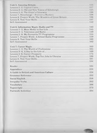Dull ft. Amu/lng Britain...................... lift
Lessons 1 2. (Inplt.nl Clt loM ....................................... 117
LeHSonn 3 4. Old and Now Towns of Edinburgh............................................125
Lessons ft 0. I’ll« Giant’s Causeway.............................................................130
Lesson 7. Stonehenge - Forever a Mystery................................................... 134
Lesson 8. Project Work: The Wonders of Great Britain................................ 136
Lesson 9. Test Y o u r S k i l l s ...................................................................................................137
Self-Assessment...........................................................................................142
Unit 6. Information Magic: Radio and T V ....................................................143
Lessons 1-2. Mass Media in Our L ife ............................................................145
Lessons 3-4. Television and Radio................................................................149
Lessons 5-6. My Favourite TV Programme..................................................155
Lesson 7. Project Work: A School Radio Programme.................................... 159
Lesson 8. Test Your Skills............................................................................. 160
Self-Assessment...........................................................................................162
Unit 7. Career Magic.....................................................................................163
Lessons 1-2. The World of Professions........................................................165
Lessons 3 4. A Day in the Life of...................................................................169
Lessons 5 6. Career Prospects..................................................................... 175
Lesson 7. Project Work: Top Ten Jobs in Ukraine........................................ 180
Lesson 8. Test Your Skills............................................................................. 181
Self-Assessment...........................................................................................184
Reader.......................................................................................................... 185
Appendices.................................................................................................. 223
A Guide to British and American Culture....................................................224
Grammar Reference.....................................................................................232
Social Knglish...............................................................................................256
Irregular Verbs.............................................................................................262
Vocabulary.................................................................................................. 266
Tapescripts.................................................................................................. 273
Pairwork A ctivities.....................................................................................284
 