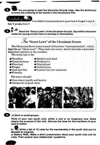 You are going to read the Ukrainian Scouts Laws. Use the dictionary
to know the meaning of the words in the Vocabulary File.
fair • productive •
• truthful • conscientious • punctual • frugal • just •
Read the “Scout Laws” of the Ukrainian Scouts. Say which character
traits the young scouts have to develop in themselves.
Scout L aw s” of the U krainian Scouts
The Ukrainian Scout Laws consist of fourteen “commandments”, which
describe an “ideal scout”. They state the traits, which describe a desirable
behaviour pattern in the member.
The scout has to be:
0 Truthful
0 Conscientious
0 Punctual
0 Frugal
•»Just and fair
0 Friendly
The scout should:
0 Care about health and beauty
0 Always be of good cheer
0 Helpful and kind
0 Productive
0 Disciplined
0 Industrious
•»Control his/her emotions
© a) Work in small groups.
Think of your own youth club, either a real or an imaginary one. State
clearly the purpose of the club. Discuss the laws for the members of your
club to follow.
b) ts t Write a list of 12 rules for the membership In the youth club you’ve
decided to organize.
c) Qallery Walk. Make a short presentation about your youth club and its
rules. Then answer your classmates' questions.
 