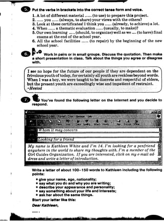 © Put the verbs In bracket« Into the correct tenae form and voice.
1. A lot of different material (to use) to prepare this project.
2 y ou (always, to share) your views with the others?
3. Look at these certificates! I think you (already, to achieve) a lot.
4. W h en a thematic evaluation (usually, to make)?
5. Our own learning (should, to organize) well as w e .... (to have) final
exams at the end of the school year.
6. All the school facilities (to repair) by the beginning of the new
school year.
Work in pairs or in small groups. Discuss the quotation. Then make
a short presentation in class. Talk about the things you agree or disagree
with.
I see no hope for the future of our people if they are dependent on the
frivolous youth of today, for certainly all youth are reckless beyond words.
When I was a boy, we were taught to be discrete and respectful of elders,
but the present youth are exceedingly wise and impatient of restraint.
’-Hesiod
_^
You’ve found the following letter on the Internet and you decide to
respond.
&
M y name is Kathleen White and I ’m 14. I ’m looking for a penfriend
anywhere in the world to share my thoughts with. I ’m a member of the
Girl Guides Organization. I f you are interested, click on my e-mail ad­
dress and write a letter of introduction.
Write a letter of about 100-150 words to Kathleen including the following
points:
• give your name, age, nationality;
• say what you do and why you are writing;
• describe your appearance and personality;
• say something about your life and Interests;
• ask her about the same things.
Start your letter like this:
DearKathleen,
 