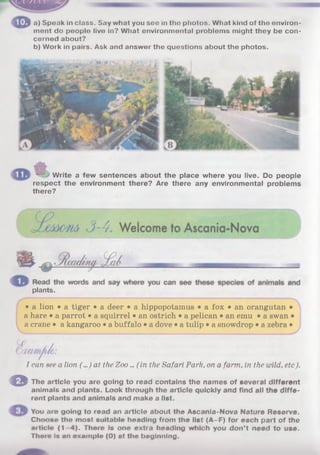 3 a) Speak in class. Say what you see in tho photos. What kind of the environ­
ment do people live in? What environmental problems might they be con­
cerned about?
b) Work in pairs. Ask and answer the questions about the photos.
Write a few sentences about the place where you live. Do people
respect the environment there? Are there any environmental problems
there?
plants.
• a lion • a tiger • a deer • a hippopotamus • a fox • an orangutan •
a hare • a parrot • a squirrel • an ostrich • a pelican • an emu • a swan •
a crane • a kangaroo • a buffalo • a dove • a tulip • a snowdrop • a zebra •
1can see a lion (...) at the Zoo... ( in the Safari Park, on a farm, in the wild, etc).
O The article you are going to read contains the names of several different
animals and plants. Look through the article quickly and find all the diffe­
rent plants and animals and make a list.
You are going to read an article about the Ascanla-Nova Nature Reserve.
Choose the most suitable heading from the list (A-F) for each part of the
article (1 4). There Is one extra heading which you don’t need to use.
There is an example (0) at the beginning.
imttimouv,
 