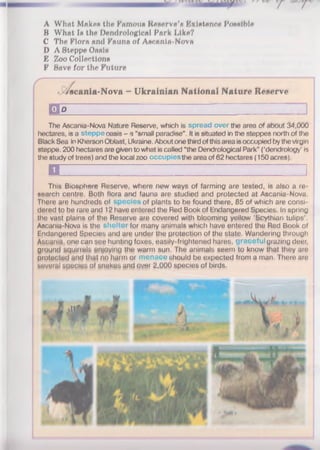 A Whflt Makes the Famous Reserve's F/Xlstenrre Possible
B What 1» the Dendrologieal Pork l/lke?
C The Flora and Fauna of Ascania-Nova
D A Steppe Oasis
E Zoo Collections
F Save for the Future
<Ascania-Nova - Ukrainian National Nature Reserve
B o I ....I Z H Z Z I ;
The Ascania-Nova Nature Reserve, which is spread over the area of about 34,000
hectares, is a steppe oasis - a “small paradise". It is situated in the steppes north of the
Black Sea in Kherson Oblast, Ukraine. About one third ofthis area isoccupied bythe virgin
steppe. 200 hectares are given to what is called “the Dendrological Park" (‘dendrology’ is
the study of trees) and the local zoo occupies the area of 62 hectares (150 acres).
n ........................................ I
This Biosphere Reserve, where new ways of farming are tested, is also a re­
search centre. Both flora and fauna are studied and protected at Ascania-Nova
There are hundreds of species of plants to be found there, 85 of which are consi­
dered to be rare and 12 have entered the Red Book of Endangered Species. In spring
the vast plains of the Reserve are covered with blooming yellow ‘Scythian tulips’.
Ascania-Nova is the shelter for many animals which have entered the Red Book of
Endangered Species and are under the protection of the state. Wandering through
Ascgnia, one can see hunting foxes, easily-frightened hares, graceful grazing deer,
ground squirrels enjoying the warm sun. The animals seem to know that they are
protected and that no harm or menace should be expected from a man. There are
several species of sngkes and over 2,000 species of birds.
 