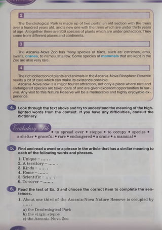 The Dendrological Park is made up of two parts: an old section with the trees
over a hundred years old, and a new one with the trees which are under thirty years
of age. Altogether there are 939 species of plants which are under protection. They
come from different places and continents.
I
The Ascania-Nova Zoo has many species of birds, such as: ostriches, emu,
swans, cranes, to name just a few. Some species of mammals that are kept in the
Zoo are also very rare.
□ '' 1
The rich collection of plants and animals in the Ascania-Nova Biosphere Reserve
needs a lot of care which can make its existence possible.
Ascania-Nova now is a major tourist attraction, not only a place where rare and
endangered species are taken care of and are given excellent opportunities to sur­
vive. Any visit to this Nature Reserve will be a memorable and highly enjoyable ex­
perience.
© Look through the text above and try to understand the meaning of the high­
lighted words from the context. If you have any difficulties, consult the
dictionary.
to spread over • steppe • to occupy • species •
a shelter • graceful • rare • endangered • a crane • a mammal •
Find and read a word or a phrase in the article that has a similar meaning to
each of the following words and phrases.
1. Unique - .......
2. A territory - .......
3. Kinds - .......
4. Home - .......
5. Scientific - .......
6. To cover - .......
Read the text of Ex. 3 and choose the correct item to complete the sen­
tences.
1. About one third of the Ascania-Nova Nature Reserve is occupied by
a) the Dendrological Park
b) the virgin Hteppe
c) tho AHcnnin-Novn Zoo
O
o
f i z z :
 