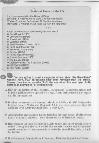 т
• Iational Parke in the UK
Land area covered by the National Parks:
England: 8 National Parks cover 7 % of the land area
Wales: 3 National Parks cover 20 % of the land area
Scotland: 2 National Parks cover 7.3 % of the land area
* * *
Order of the National Parks Designation in the UK;
•»Peak District (1951)
•»Lake District (1951)
•'Snowdonia (1951)
Dartmoor (1951)
** Pembrokeshire Coast (1952)
v North York Moors (1952)
0 Yorkshire Dales (1954)
Exmoor (1954)
Northumberland (1956)
* Brecon Beacons (1957)
•'T he Broads (1989)
v Loch Lomond & The Trossaehs (2002)
»»Cairngorms (2003)
New Forest (2005)
o i You are going te read a magazine article abeut the Snowdonia*
National Park, Four paragraphs have been removed from the article,
Choose from the paragraphs (A-D) the one which fits each gap (1-4),
There is an example (0) at the beginning,
A During the period of the industrial Revolution, numerous mines and
hillside g&llaries were opened with significant influence on the region
and its communities,
H It takes its name from Snowdon* which, at I ,086 m (3.560 feet), is the
highest peak in Wales and England, Ali in #11, there are more than 00
summits over 2,000 feet high and 16 over §,000.
С Amongst the arctic alpine plants found in the high peaks, the Snowdon
Lily is unique to Snowdon, So is the Snowdon or Rainbow Beetle,
I) Ronmanta of the one» common oak, ash, rowan and bagel woodlands are
found throughout the Park whilst the beautiful rivers and Wi miles of
coastline end sandy beaches ООПtribute to the overall diversity of habi­
tat forms.
It is tin»second hirgitst of tlm 11 National J'arks In I'lngland and Wales,
 