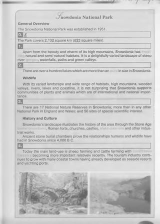 General Overview
The Snowdonia National Park was established in 1951.
E B e .............
The Park covers 2,132 square km (823 square miles).
a z z z z _________ i
Apart from the beauty and charm of its high mountains, Snowdonia has
natural and semi-natural habitats. It is a delightfully varied landscape of steep
river , waterfalls, paths and green valleys.
a __-i Z ]
There are over a hundred lakes which are more than an in size in Snowdonia.
Wildlife
With its varied landscape and wide range of habitats, high mountains, wooded
valleys, rivers, lakes and coastline, it is not surprising that Snowdonia supports
communities of plants and animals which are of international and national impor-
tance.
a ]
There are 17 National Nature Reserves in Snowdonia; more than in any other
National Park in England and Wales; and 56 sites of special scientific interest.
History and Culture
Snowdonia’s landscape illustrates the history of the area through the Stone Age
, Roman forts, churches, castles, and other indus­
trial works.
Ancient stone burial chambers prove the relationships humans and wildlife have
had in Snowdonia since 4,000 B.C,
a .................................. :........ i z z z z z j
Today the main land-use is sheep farming and cattle farming with
becoming more important relatively recently. The tourism industry conti­
nues to grow with many coastal towns having already developed as seaside resorts
and yachting ports.
<Jnowdonia National Park
 