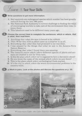 Write questions to get more information.
1. Red squirrels are endangered species which number has been greatly
reduced during the last 100 years.
2. The National Park Authority’s current challenge is finding the ways
of encouraging tourists to take care of the environment they come to
enjoy there.
3. This lakeshore used to be different many years ago.
O Choose the correct item to complete the sentences: which or where, that
or what, then read them.
1. Anything that/what she says is bound to be rubbish.
2. That/What they told us about came as a surprise to us all.
3. Everything that/what they had promised to me was done.
4. I was amazed by the things that/what we saw in the Ascania-Nova
Nature Reserve.
5. Everything that/what I found there was amazing.
6. The research centre which/where different species of plants and ani­
mals are studied is not far from here.
7. Is this the place which/where we’re supposed to have a discussion about?
8. Do you know the name of the animal which/where we saw there?
9. This is the place which/where archeological finds started.
10. It’s the city in which/where the worst environmental problems in the
country exist.
O a) Work in pairs. Look at the photos and discuss the questions on p. 59.
Windermere Lake, the Lake Dint riel National Park.
 
