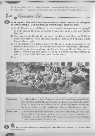 5. If you discover fly-tipped waste, do not touch the waste ....
($. Report fly-tipping to your teachers at school or your parents,
© Work in pairs. Talk about the environment you live in. Act out the dialogues
as in the example. Use the phrases from the box. Start like this:
A: Look! There’s so much litter in the streets! Is it so pleasant for people
to walk among the piles of sweets wrappings, empty cans and plastic
bottles?
B: You are right. People throw away the litter and they don’t think
about the others. They can just say that there aren’t enough waste
bins in the streets.
A: To my mind, it’s a lame excuse. To throw a candy wrapping in the
street or to carry it to the nearest waste bin or even home is the ques­
tion of the person’s culture. As for me, I never throw litter in the
street. When I see somebody littering, I always ask this person to
pick up the rubbish that has been thrown away.
B: ...
Problems to pollute the air with fumes of cars, to use dangerous chemi­
cals at home and in the garden, to use plastic package, to make
fires in the parks and woods, to cut down the trees, to throw
the litter in the streets (yards, corridors of the houses), etc.
Solutions to use bikes (public transport) rather than cars, to use less
chemicals in the gardens and at home, to use less plastic
package, to clean away the territory, to put more waste bins,
to plant more trees, flowers, etc.
Wrlto about the place whoro you live. What do you do to protoct the
environment?
 