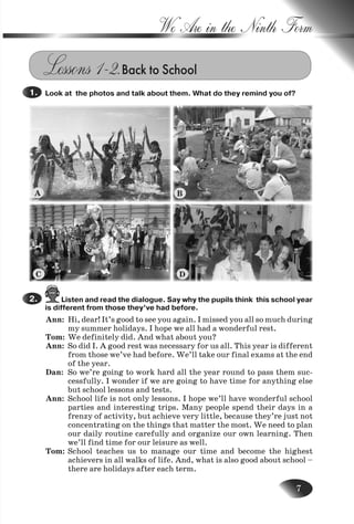7
We Are in the Ninth Form
Lessons 1–2.Back to School
Look at the photos and talk about them. What do they remind you of?1.
Listen and read the dialogue. Say why the pupils think this school year
is different from those they’ve had before.
Ann: Hi, dear! It’s good to see you again. I missed you all so much during
my summer holidays. I hope we all had a wonderful rest.
Tom: We definitely did. And what about you?
Ann: So did I. A good rest was necessary for us all. This year is different
from those we’ve had before. We’ll take our final exams at the end
of the year.
Dan: So we’re going to work hard all the year round to pass them suc-
cessfully. I wonder if we are going to have time for anything else
but school lessons and tests.
Ann: School life is not only lessons. I hope we’ll have wonderful school
parties and interesting trips. Many people spend their days in a
frenzy of activity, but achieve very little, because they’re just not
concentrating on the things that matter the most. We need to plan
our daily routine carefully and organize our own learning. Then
we’ll find time for our leisure as well.
Tom: School teaches us to manage our time and become the highest
achievers in all walks of life. And, what is also good about school –
there are holidays after each term.
2.
A
C D
B
Nesvit_Engl_9.indd 7Nesvit_Engl_9.indd 7 8/12/2009 17:03:208/12/2009 17:03:20
 