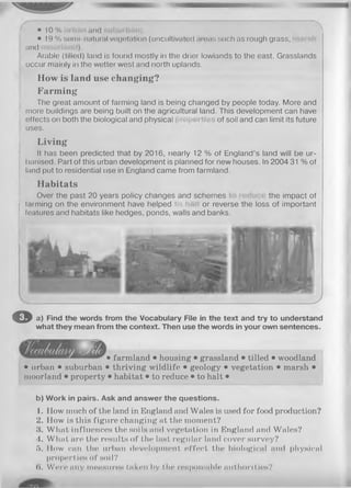 • 10% and
• 19% seml-natural vegetation (uncultivated areas such as rough grass, sh
and ).
Arable (tilled) land is found mostly in the drier lowlands to the east. Grasslands
occur mainly in the wetter west and north uplands.
How is land use changing?
Farm ing
The great amount of farming land is being changed by people today. More and
more buildings are being built on the agricultural land. This development can have
effects on both the biological and physical of soil and can limit its future
uses.
Living
It has been predicted that by 2016, nearly 12 % of England’s land will be ur­
banised. Part of this urban development is planned for new houses. In 2004 31 % of
land put to residential use in England came from farmland.
Habitats
Over the past 20 years policy changes and schemes the impact of
(arming on the environment have helped or reverse the loss of important
features and habitats like hedges, ponds, walls and banks.
I
J
O a) Find the words from the Vocabulary File in the text and try to understand
what they mean from the context. Then use the words in your own sentences.
• farmland • housing • grassland • tilled • woodland
• urban • suburban • thriving wildlife • geology • vegetation • marsh •
moorland • property • habitat • to reduce • to halt •
b) Work in pairs. Ask and answer the questions.
1. How much of the land in England and Wales is used for food production?
2. How is this figure changing at the moment?
3. What influences the soils and vegetation in England and Wales?
4. What are the results of the last regular land cover survey?
5. How can the urban development effect the biological and physical
properties of soil?
(I. Wen* any measure« taken l»y the reHponslble authorities?
 