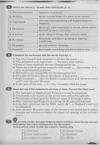 Match the words (1 -8 ) with their definitions (a -h ).
1. The environment a) plants in general;
2. W ildlife b) the natural home of a plant or an animal;
3. Vegetation
c) to say that something will happen before it
happens;
4. Farmland
d) the air, water and land on Earth, which can be
harmed by man’s activities;
5. A habitat e) the thing or things that someone owns;
6. To reduce
f) animals and plants growing in natural
conditions;
7. To predict g) land used for farming;
8. Property h) to make something smaller or less in size.
o
o
o
Complete the sentences with the words from Ex. 4.
1. The City Council took measures to protect the area’s .......
2. This grassland is an important for many wild flowers.
3. Some of these chemicals are very damaging for th e.......
4. There are a lot of serious measures that w ould the number of se­
vere environmental problems.
5. The hotel is not responsible for the damaged or lost.......
6. This part of Ukraine has an abundance of lush green.......
7. Some scientists that the Earth’s temperature will rise by as much
as 5°C over the next 20 years.
8. Is this part of the area ? - Yes, it’s really tilled for crops.
Read and say if the statements are true or false. Correct the false ones.
1. The main part of England and Wales is covered by grassland.
2. Grasslands occur mainly in the wetter west and north uplands.
3. The amount of land used for different types of farming is static.
4. More and more buildings are occurring on the agricultural land.
5. It has been predicted that by 2016, nearly 20 % of England’s land will
be urbanized.
6. Over the past 20 years a part of the territory was saved due to policy
changes and schemes to reduce the impact of farming on the environ­
ment.
a) Listen to the dialogue between Steve and Tom. Read the list and
what things they have mentioned in the discussion,
b) Say whose point of view you support. Explain why.
□ n new roa<1 □ « climate change
^]n new supermarket [~]n farmland
^ nn expensive property Q] wildlife
 