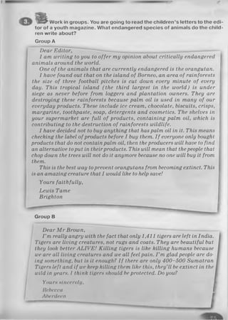 Work in groups. You are going to read the children’s letters to the edi­
tor of a youth magazine. What endangered species of animals do the child­
ren write about?
Group A
Dear Editor,
I am writing to you to offer my opinion about critically endangered
animals around the world.
One of the animals that are currently endangered is the orangutan.
I have found out that on the island of Borneo, an area of rainforests
the size of three football pitches is cut down every minute of every
day. This tropical island (the third largest in the world) is under
siege as never before from loggers and plantation owners. They are
destroying these rainforests because palm oil is used in many of our
everyday products. These include ice cream, chocolate, biscuits, crisps,
margarine, toothpaste, soap, detergents and cosmetics. The shelves in
your supermarket are full of products, containing palm oil, which is
contributing to the destruction of rainforests wildlife.
I have decided not to buy anything that has palm oil in it. This means
checking the label of products before I buy them. I f everyone only bought
products that do not contain palm oil, then theproducers will have to find
an alternative toput in theirproducts. This will mean that thepeople that
chop down the trees will not do it anymore because no one will buy it from
them.
This is the best way toprevent orangutans from becoming extinct. This
is an amazing creature that I would like to help save!
Yours faithfully,
Lewis Tame
Brighton
Group B
Dear M r Brown,
I ’m really angry with the fact that only 1,411 tigers are left in India.
Tigers are living creatures, not rugs and coats. They are beautiful but
they look better A LIVE! Killing tigers is like killing humans because
we are all living creatures and we all feel pain. I ’m glad people are do­
ing something, but is it enough? I f there are only 400-500 Sumatran
Tigers left and if we keep killing them like this, they'll be extinct in the
wild in years. I think tigers should be protected. Do you?
Yours sincerely, I
Rebecca I
Aberdeen I
 