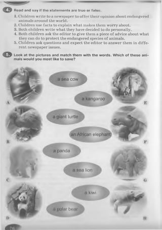 o Road and say If tho statements are truo or fnlso.
1. Children write to a newspaper to offer their opinion about endangered
animals around the world.
2. Children use facts to explain what makes them worry about.
Both children write what they have decided to do personally.
4. Both children ask the editor to give them a piece of advice about what
they can do to protect the endangered species of animals.
5. Children ask questions and expect the editor to answer them in diffe­
rent newspaper issues.
O Look at the pictures and match them with the words. Which of these ani­
mals would you most like to save?
 
