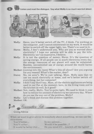 © Listen and read the dialogue. Say what Molly is so much worried about.
Molly: Steve, you’d better switch off the TV, I think. I ’m working on
the computer, and I cannot concentrate on my work. It would be
better to switch o ff the upper light, too. There’s no need in it.
Steve: Molly, I don’t understand you. Why are you so worried about
electricity? I hope our parents will be able to pay the bills.
Electricity isn’t so expensive, I believe.
Molly: It is not the question of money, Steve. It’s the question of
saving energy. If all people use so much electricity every day,
the energy resources of our planet will soon be exhausted.
Besides, uncontrolled use of energy around the world harms
the environment.
Mother: (coming into the room) W hat’s this all about? Are you arguing
for any reason? What’s the matter, dear?
Steve: No, we aren’t. W e’re just talking, Mum. Molly says that we
use too much electricity at home, and we’d better switch off
everything, but her computer!
Molly: I didn’t say that! I say, Mum, all the electric appliances are being
used in our flat at the moment: here, in the living room and in
the kitchen as well. Is it good?
Mother: Not, really, Molly. You’re quite right. W e need to think it over
how to reduce the amount of electricity we use every day. Where
do you see the way out of the problem, Molly?
Molly: Let’s think and discuss this problem together.
Mother: OK.
Giving Advice
When we want to give advice to somebody about something, we can use the
structures:
You’d better... In my opinion...
You’d rather... Would it be possible...?
It would bo better (to )... Do you mind if I ... (switch off the light)?
 