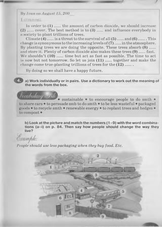 /
liy limn on AuHunt 15, 200__
1 com m on (
In order to ( 1 ) the amount of carbon dioxide, we should increase
(2) ..... cover. The best method is to ( 3 ) and influence everybody in
n society to plant trillions of trees.
Climate (4 ) is a threat to the survival of all (5 ) and (6 ) This
change is synonymous to the increasing levels of (7 )......in the atmosphere.
By planting trees we are doing the opposite. These trees absorb ( 8 ) .....
and store it. Plenty of carbon dioxide also makes these trees (9 ) fast.
We shouldn’t (10) ..... time but act as fast as possible. The time to act
is now but not tomorrow. So let us join (1 1 ) together and make the
change come true-planting trillions of trees for the (1 2 ).......
By doing so we shall have a happy future.
€ » a) Work individually or in pairs. Use a dictionary to work out the meaning of
the words from the box.
sustainable • to encourage people to do smth •
to share cars • to persuade smb to do smth • to be less wasteful • packaged
goods • to recycle smth • renewable energy • to replant trees and hedges •
to compost •
b) Look at the picture and match the numbers (1 -9 ) with the word combina­
tions (a -i) on p. 84. Then say how people should change the way they
live?
People should use less packaging when they buy food. Etc.
 