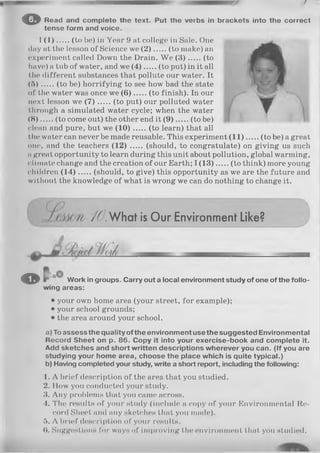 (7
© Read and complete the text. Put tho verbs in brackets into the correct
tense form and voice.
I (1 ) (to be) in Year 9 at college in Sale. One
day at the lesson of Science we (2 ) (to make) an
experiment called Down the Drain. We (3 ) (to
have) a tub of water, and we (4 ) (to put) in it all
the different substances that pollute our water. It
(ft ) (to be) horrifying to see how bad the state
of the water was once we (6 ) (to finish). In our
next lesson we (7 ) (to put) our polluted water
through a simulated water cycle; when the water
(H ) (to come out) the other end it (9 ) (to be)
clean and pure, but we (1 0 ) (to learn) that all
the water can never be made reusable. This experiment (1 1 ) (to be) a great
one, and the teachers (12) ..... (should, to congratulate) on giving us such
ngreat opportunity to learn during this unit about pollution, global warming,
climate change and the creation of our Earth; I (1 3 ) (to think) more young
children (1 4 ) (should, to give) this opportunity as we are the future and
wi thout the knowledge of what is wrong we can do nothing to change it.
/7 .W hat is Our Environment Like?
® Work in groups. Carry out a local environment study of one of the follo­
wing areas:
• your own home area (your street, for example);
• your school grounds;
• the area around your school.
a) To assess the quality of the environment use the suggested Environmental
Record Sheet on p. 86. Copy it into your exercise-book and complete it.
Add sketches and short written descriptions wherever you can. (If you are
studying your home area, choose the place which is quite typical.)
b) Having completed your study, write a short report, including the following:
1. A brief description of the area that you studied.
2. IIow you conducted your study.
3. Any problems that you came across.
4. The results of your study (include a copy of your Environmental Re­
cord Sheet and any sketches that you made).
ft. A brief description of your results.
(1. Suggestions for ways of improving the environment that you studied.
 