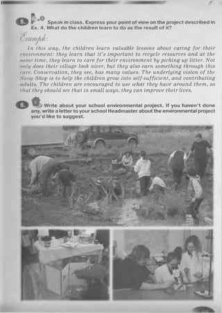 оГ оО
Speak in class. Express your point of view on the project described in
Ex. 4. What do the children learn to do as the result of it?
( )ш п ф Ь :
In this way, the children learn valuable lessons about caring for their
environment: they learn that it’s important to recycle resources and at the
нате time, they learn to care for their environment by picking up litter. Not
only does their village look nicer, but they also earn something through this
care. Conservation, they see, has many values. The underlying vision of the
Swop Shop is to help the children grow into self-sufficient, and contributing
adults. The children are encouraged to use what they have around them, so
that they should see that in small ways, they can improve their lives.
Write about your school environmental project. If you haven’t done
any, write a letter to your school Headmaster about the environmental project
you’d like to suggest.
 