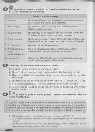 a) Read and match the words (1 -7 ) with their definitions (a-g ).
b) Listen and check your answers.
Science and Technology
1. Science a) the use of scientific knowledge and discoveries to
develop new machines and systems;
2. Technology b) the activity of designing and building roads,
bridges, machines, etc.;
3. Engineering c) knowledge and theories about the world which are
based on facts, experiments and research;
4. An invention d) when something brings progress and makes it possible
for people to do the things that they couldn’t do before;
5. A discovery e) using the latest technology;
(>. A technological/
scientific/
medical advance
f) a new product, machine, system, etc., which
someone has thought of for the first time;
7. High-tech g) a fact or thing that someone has found out about,
which was not known about before.
O Complete the sentences with the words from Ex. 2.
1. M edical help people to live much longer.
2. T h e of the computer has revolutionized the business world.
3. Many scientists don’t consider th a t can give absolutely reliable
knowledge.
4. The telescope has allowed astronomers to make about the Galaxy.
5. New communication have transformed the business world.
6. He must study if he wants to be involved in designing new bridges
and machines.
© c « ° a) Work in pairs or small groups. Discuss the questions. Use the
words from the box.
• a video recorder • a computer • a microwave oven • a CD player •
a television • a telephone • a digital camera • a photocopier • a washing
machine • a mobile phone • a refrigerator • a security system • a playstation •
nvacuum cleaner • a ventilator (an electric fan) • an electric kettle • a toaster •
1. Which objects (inventions) can’t you live without? Why?
2. Do you think that inventions are actually getting better or more compli­
cated?
3. Are yon afraid of or excited about technology? Which items in the box
given above do you most or least like using?
 