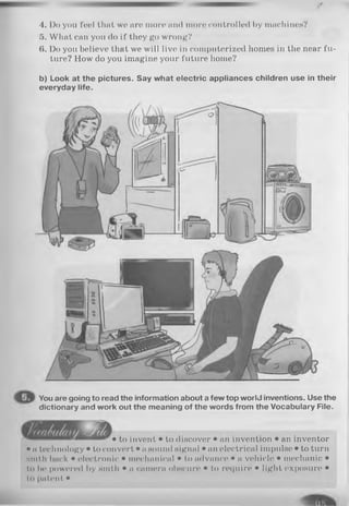 4. Do you fool that wo aro moro and more controlled by machines?
5. What can you do if they go wrong?
6. Do you believe that we will live in computerized homes in the near fu­
ture? How do you imagine your future home?
b) Look at the pictures. Say what electric appliances children use in their
everyday life.
You are going to read the information about a few top worlJ inventions. Use the
dictionary and work out the meaning of the words from the Vocabulary File.
• to invent • to discover • an invention • an inventor
• a technology • to convert • a sound signal • an electrical impulse • to turn
Minth back • electronic • mechanical • to advance • a vehicle • mechanic •
to be powered by sinth • a camera obscure • to require • light exposure •
to patent •
 
