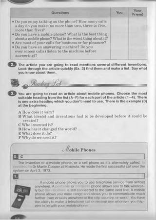 Q uestions You
Your
Friend
• Do you enjoy talking on the phone? How many calls
a day do you make (no more than two, three to five,
more than five)?
• Do you have a mobile phone? What is the best thing
about a mobile phone? What is the worst thing about it?
• Are most of your calls for business or for pleasure?
• Do you have an answering machine? Do you
ever screen calls (listen to the machine before
answering)?
© The a rticle you are going to read m entions several d iffe re n t inventions.
Look through th e article quickly (Ex. 3 ) find th em and m ake a list. Say w h at
you know about th em .
O You are going to read an a rticle about m obile phones. C hoose th e m ost
su itab le heading from th e list (A -F ) fo r each p a rt o f th e a rticle ( 1 - 4 ) . There
is one extra heading w hich you d o n ’t need to use. There is th e exam p le (0 )
a t th e beginning.
A How does it vary?
B What idea(s) and inventions had to be developed before it could be
created?
C Who invented it?
D How has it changed the world?
E What does it do?
F Why do we need it?
bile Phones
The invention of a mobile phone, or a cell phone as it’s alternately called,
Dr Martin Cooper at Motorola. He made the first successful call over the
system on April 3, 1973.
A mobile phone allows you to use telephone service from almost
anywhere. A able or phone allows you to talk wireless­
ly but is still connected to the same land line. A mobile
phone allows you more range and allows you to communicate much
further from virtually anywhere in the city, country, or world. You have
the ability to make a telephone call or receive one wherever you hap­
pen to be with your mobile phone.
 