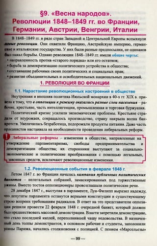 §9. «Весна народов».
Революции 1848-1849 гг. во Франции,
Германии, Австрии, Венгрии, Италии
В 1848-1849 гг. в ряде стран Западной и Центральной Европы вспыхнули
шые революции. Они охватили Францию, Австрийскую империю, герман-
UKHC и итальянские государства. У них были разные предпосылки, не одинаков
jji накал борьбы. Однако революции 1848-1849 гг. имели общие черты:
• направленность против «старого порядка» или его остатков;
борьба за демократизацию политического устройства и общества;
отстаивание рабочими своих политических и социальных прав;
развитие объединительных и освободительных национальных движений.
1. РЕВОЛЮЦИЯ ВО ФРАНЦИИ
1.1. Нарастание революционных настроений в обществе
Внутренняя и внешняя политика Июльской монархии в 40-х гг. XIX в. при­
цела к тому, что в оппозиции к режиму оказалисьразные слои населения - ра­
бочие, крестьяне, часть интеллигенции, промышленная и торговая буржуазия.
Политический кризис усилили экономические проблемы. Крестьяне стра­
дали от неурожаев, сокращалось производство, страну накрыла волна бан­
кротств. Увеличилась безработица, подорожали продукты питания. Даже часть
орлеанистов настаивала на необходимости проведения либеральных реформ.
аЛиберальные реформы - изменения в обществе, направленные на
утверждение парламентаризма, свободы предпринимательства и
демократизации общества; их сторонники выступают за социально-
экономические и политические преобразования с помощью легальных,
‘п законных средств, исключают революционные изменения. ___________|J
1.2. Революционные события в феврале 1848 г.
Летом 1847 г. во Франции началась кампания публичных политических
банкетов — нелегальных собраний, замаскированных под торжественные
ужины. Вместо тостов оппозиционеры провозглашали политические речи.
28 декабря 1847 г., выступая в парламенте, Луи-Филипп выразил надежду,
что депутаты парламента останутся верными конституции и существующему
сIрою вопреки требованиям радикалов. В ответ на это представители оппози­
ции решили провести 22 февраля 1848 г. очередной банкет, который должен
Пыл предшествовать массовой демонстрации. Власти запретили демонстрацию,
чю стало последней каплей, переполнившей чашу недовольства. В назначен­
ный день толпы демонстрантов, в основном рабочие и студенты, заполонили
уницы Парижа, начались столкновения с полицией. С пением «Марсельезы»
— 99 —
 