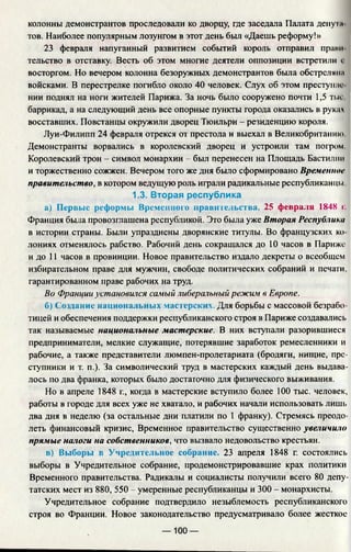 колонны демонстрантов проследовали ко дворцу, где заседала Палата депу i.1
тов. Наиболее популярным лозунгом в этот день был «Даешь реформу!»
23 февраля напуганный развитием событий король отправил прай
тельство в отставку. Весть об этом многие деятели оппозиции встретили i
восторгом. Но вечером колонна безоружных демонстрантов была обстрелянм
войсками. В перестрелке погибло около 40 человек. Слух об этом преступле­
нии поднял на ноги жителей Парижа. За ночь было сооружено почти 1,5 тыс
баррикад, а на следующий день все опорные пункты города оказались в руках
восставших. Повстанцы окружили дворец Тюильри - резиденцию короля.
Луи-Филипп 24 февраля отрекся от престола и выехал в Великобританию
Демонстранты ворвались в королевский дворец и устроили там погром
Королевский трон - символ монархии - был перенесен на Площадь Бастилии
и торжественно сожжен. Вечером того же дня было сформировано Временное
правительство, в котором ведущую роль играли радикальные республиканцы
1.3. Вторая республика
а) Первые реформы Временного правительства. 25 февраля 1848 I .
Франция была провозглашена республикой. Это была уже Вторая Республика
в истории страны. Были упразднены дворянские титулы. Во французских ко
лониях отменялось рабство. Рабочий день сокращался до 10 часов в Париже
и до 11 часов в провинции. Новое правительство издало декреты о всеобщем
избирательном праве для мужчин, свободе политических собраний и печати,
гарантированном праве рабочих на труд.
Во Франции установился самый либеральный режим в Европе.
б) Создание национальных мастерских. Для борьбы с массовой безрабо­
тицей и обеспечения поддержки республиканского строя в Париже создавались
так называемые национальные мастерские. В них вступали разорившиеся
предприниматели, мелкие служащие, потерявшие заработок ремесленники и
рабочие, а также представители люмпен-пролетариата (бродяги, нищие, пре­
ступники и т. п.). За символический труд в мастерских каждый день выдава­
лось по два франка, которых было достаточно для физического выживания.
Но в апреле 1848 г., когда в мастерские вступило более 100 тыс. человек,
работы в городе для всех уже не хватало, и рабочих начали использовать лишь
два дня в неделю (за остальные дни платили по 1 франку). Стремясь преодо­
леть финансовый кризис, Временное правительство существенно увеличило
прямые налоги на собственников, что вызвало недовольство крестьян.
в) Выборы в Учредительное собрание. 23 апреля 1848 г. состоялись
выборы в Учредительное собрание, продемонстрировавшие крах политики
Временного правительства. Радикалы и социалисты получили всего 80 депу­
татских мест из 880, 550 - умеренные республиканцы и 300 - монархисты.
Учредительное собрание подтвердило незыблемость республиканского
строя во Франции. Новое законодательство предусматривало более жесткое
— 100 —
 