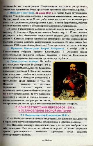 противодействие демонстрациям. Национальные мастерские распускались,
»Mi4 го них принималась более практичная программа общественных работ.
I |) Июньское восстание. 22 июня 1848 г. в газетах были опубликованы
решения Учредительного собрания о закрытии национальных мастерских.
Ни следующий день около 50 тыс. работников мастерских, не желавшие рас­
шиваться с дармовыми двумя франками в день, а также безработные, рабочие
01шицы подняли мятеж, и улицы Парижа заполнились баррикадами.
24 июня Учредительное собрание передало власть военному министру
Мнсралу JI. Кавеньяку. Против восставших были стянуты 150 тыс. человек
регулярных войск, батальонов национальной гвардии. Для подавления вос-
м ниия Л. Кавеньяк широко использовал артиллерию, которая сметала целые
Кварталы, ставшие центрами сопротивления повстанцев. 26 июня мятеж был
подавлен, 1500 человек было убито, еще 12 тыс. арестовано и сослано в Алжир.
К д) Принятие Конституции Второй Республики. 4 ноября 1848 г.
Учредительное собрание приняло Конституцию. В Основном законе
провозглашались принципы свободы, равенства и братства. Конституция
предоставила огромные полномочия президенту республики.
■ е) Президентские выборы. На выбо­
рах президента Франции 10 декабря 1848 г.
умеренно победил Луи Наполеон Бонапарт,
племянник Наполеона I. Это стало возмож­
ным вследствие озлобления крестьян про-
ntii республики и благодаря укоренению в
крестьянской среде легенды о том, что
Наполеон I защищал их интересы.
Французские крестьяне верили, что
ммисмянник своего дяди» избавит их от нало-
IUH и гнета ростовщиков. За Луи Наполеона
ншосовали и мелкие и средние буржуа, и
Многие орлеанисты, которые рассчитывали,
•но президент расчистит путь к восстановлению Июльской монархии.
2. БОНАПАРТИСТСКИЙ ПЕРЕВОРОТ 1851 г.
И УСТАНОВЛЕНИЕ ВТОРОЙ ИМПЕРИИ
2.1. Бонапартистский переворот 1851 г.
12 мая 1849 г. состоялись выборы в Законодательное собрание. Большинство
к парламенте получили монархисты, объединенные в «Партию порядка».
Муи Наполеон Бонапарт, став президентом, и не пытался изображать из
геои демократа. Под предлогом заботы о порядке он начал репрессии
против революционных элементов. Президент начал создавать
Оонапартистскую партию.
— 101 —
 