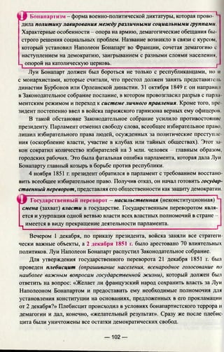« гБонапартизм - форма военно-политической диктатуры, которая прово- 1 1
дила политику лавирования между различными социальными группами
Характерные особенности - опора на армию, демагогические обещания бы
строго решения социальных проблем. Название возникло в связи с курсом,
который установил Наполеон Бонапарт во Франции, сочетая демагогию с
наступлением на демократию, заигрыванием с разными слоями населения,
-j опорой на католическую церковь.________________________________ ^
Луи Бонапарт должен был бороться не только с республиканцами, но и
с монархистами, которые считали, что престол должен занять представитель
династии Бурбонов или Орлеанской династии. 31 октября 1849 г. он направи л
в Законодательное собрание послание, в котором провозгласил разрыв с парла
ментским режимом и переход к системе личного правления. Кроме того, пре­
зидент постепенно ввел в войска парижского гарнизона верных ему офицеров
В такой обстановке Законодательное собрание усилило противостояние
президенту. Парламент отменил свободу слова, всеобщее избирательное право,
лишил избирательного права людей, осужденных за политические преступле­
ния (оскорбление власти, участие в клубах или тайных обществах). Этот за­
кон сократил количество избирателей на 3 млн. человек - главным образом,
городских рабочих. Это была фатальная ошибка парламента, которая дала Луи
Бонапарту главный козырь в борьбе против республики.
4 ноября 1851 г. президент обратился в парламент с требованием восстано­
вить всеобщее избирательное право. Получив отказ, он начал готовить государ­
ственный переворот, представляя его общественности как защиту демократии.
Государственный переворот - насильственная (неконституционная)
смена (захват) власти в государстве. Государственным переворотом явля­
ется и узурпация одной ветвью власти всех властных полномочий в стране -
^ имеется в виду прекращение деятельности парламента._________________^
Вечером 1 декабря, по приказу президента, войска заняли все стратеги­
чески важные объекты, а 2 декабря 1851 г. было арестовано 70 влиятельных
политиков. Луи Наполеон Бонапарт распустил Законодательное собрание.
Для утверждения государственного переворота 21 декабря 1851 г. был
проведен плебисцит (опрашивание населения, всенародное голосование по
наиболее важным вопросам государственной жизни), который должен был
ответить на вопрос: «Желает ли французский народ сохранить власть за Луи
Наполеоном Бонапартом и предоставить ему необходимые полномочия для
установления конституции на основаниях, предложенных в его прокламации
от 2 декабря?» Плебисцит происходил в условиях бонапартистского террора и
демагогии и дал, конечно, «желательный результат». Сразу же после плебис­
цита были уничтожены все остатки демократических свобод.
— 102 —
 