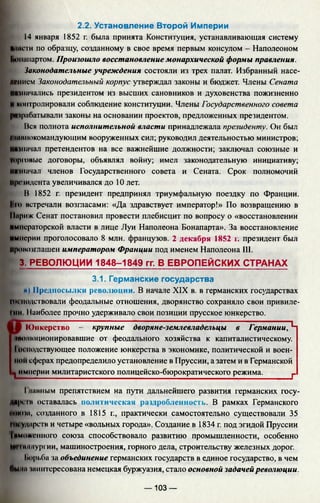 2.2. Установление Второй Империи
14 января 1852 г. была принята Конституция, устанавливающая систему
влпсги по образцу, созданному в свое время первым консулом - Наполеоном
Ьонинартом. Произошло восстановление монархической формы правления.
Законодательные учреждения состояли из трех палат. Избранный насе­
лением Законодательный корпус утверждал законы и бюджет. Члены Сената
назначались президентом из высших сановников и духовенства пожизненно
Иконтролировали соблюдение конституции. Члены Государственного совета
разрабатывали законы на основании проектов, предложенных президентом.
Вся полнота исполнительной власти принадлежала президенту. Он был
главнокомандующим вооруженных сил; руководил деятельностью министров;
назначал претендентов на все важнейшие должности; заключал союзные и
гпрговые договоры, объявлял войну; имел законодательную инициативу;
Ий(начал членов Государственного совета и Сената. Срок полномочий
президента увеличивался до 10 лет.
В 1852 г. президент предпринял триумфальную поездку по Франции.
Ки> встречали возгласами: «Да здравствует император!» По возвращению в
11ириж Сенат постановил провести плебисцит по вопросу о «восстановлении
императорской власти в лице Луи Наполеона Бонапарта». За восстановление
империи проголосовало 8 млн. французов. 2 декабря 1852 г. президент был
провозглашен императором Франции под именем Наполеона 111.
3. РЕВОЛЮЦИИ 1848-1849 гг. В ЕВРОПЕЙСКИХ СТРАНАХ
3.1. Германские государства
л) Предпосылки революции. В начале XIX в. в германских государствах
мк подствовали феодальные отношения, дворянство сохраняло свои привиле-
Iни I!аиболее прочно удерживало свои позиции прусское юнкерство.
Юнкерство — крупные дворяне-землевладельцы в Германии, Ч
«иолюционировавшие от феодального хозяйства к капиталистическому.
IЫ иодствующее положение юнкерства в экономике, политической и воен­
ной сферах предопределило установление в Пруссии, а затем и в Германской
1 империи милитаристского полицейско-бюрократического режима. г
I манным препятствием на пути дальнейшего развития германских госу­
дарств оставалась политическая раздробленноегь. В рамках Германского
ниша, созданного в 1815 г., практически самостоятельно существовали 35
Ии ударе 1в и четыре «вольных города». Создание в 1834 г. под эгидой Пруссии
Таможенного союза способствовало развитию промышленности, особенно
ИММаллургии, машиностроения, горного дела, строительству железных дорог.
1м>рьба за объединение германских государств в единое государство, в чем
Пмпа шин гересована немецкая буржуазия, стало основной задачей революции.
— 103 —
 
