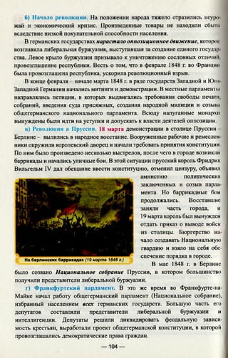 б) Начало революции. На положении народа тяжело отразились неуро
жай и экономический кризис. Произведенные товары не находили сбы т
вследствие низкой покупательной способности населения.
В германских государствах нарастало оппозиционное движение, которог
возглавила либеральная буржуазия, выступавшая за создание единого государ
ства. Левое крыло буржуазии призывало к уничтожению сословных отличим,
провозглашение республики. Весть о том, что в феврале 1848 г. во Франции
была провозглашена республика, ускорила революционный взрыв.
В конце февраля - начале марта 1848 г. в ряде государств Западной и Ю т
Западной Германии начались митинги и демонстрации. В местные парламенты
направлялись петиции, в которых выдвигались требования свободы печати,
собраний, введения суда присяжных, создания народной милиции и созыва
общегерманского национального парламента. Всюду напуганные монархм
вынуждены были идти на уступки и допускать к власти деятелей оппозиции.
в) Революции в Пруссии. 18 марта демонстрации в столице Пруссии
Берлине - вылились в народное восстание. Вооруженные рабочие и ремеслен­
ники окружили королевский дворец и начали требовать принятия конституции.
По ним было произведено несколько выстрелов, после чего в городе возникли
баррикады и начались уличные бои. В этой ситуации прусский король Фридрих
Вильгельм IV дал обещание ввести конституцию, отменил цензуру, объявил
амнистию политических
заключенных и созыв парла
мента. Но баррикадные бои
продолжались. Восставшие
заняли часть города, и
19 марта король был вынужден
отдать приказ о выводе войск
из столицы. Бюргерство на­
чало создавать Национальную
гвардию и взяло на себя обе­
спечение порядка в городе.
В мае 1848 г. в Берлине
было созвано Национальное собрание Пруссии, в котором большинство
получили представители либеральной буржуазии.
г) Франкфуртский парламент. В это же время во Франкфурте-на-
Майне начал работу общегерманский парламент (Национальное собрание),
избранный населением всех германских государств. Большую часть его
депутатов составляли представители либеральной буржуазии и
интеллигенции. Депутаты решили ликвидировать феодальную зависи­
мость крестьян, выработали проект общегерманской конституции, в которой
провозглашались демократические права граждан.
— 104 —
На берлинских баррикадах (19 марта 1848 г.)
 