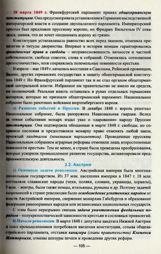 28 марта 1849 г. Франкфуртский парламент принял общегерманскую
институцию. Она предусматривалаустановление в Германии наследственной
ИМиериг 'рекой власти и создание двухпалатного парламента. Императорский
Престол был предложен прусскому королю, но Фридрих Вильгельм IV отка-
мися, чаявив, что не хочет «поднимать корону из грязи».
Конституция устанавливала равенство всех перед законом, отменяла при-
ИИнсгии и титулы дворянства. Впервые в истории немцам гарантировались
гражданские права и свободы - неприкосновенность личности и частной
uo(VIценности, свобода совести, слова и собраний. Отменялись «отношения
крепостничества», хотя сохранялись поземельные повинности крестьян.
Вапреле - мае 1849 г. начались восстания в Саксонии, Рейнской провинции,
Ьидснс, других германских государствах в защиту общегерманской конститу­
ции 1849 г. Но Франкфуртский парламент так и не стал органом общегерман-
I) центральной власти. Избранное им правительство не имело ни средств,
ми полномочий. Реальная власть оставалась в руках отдельных германских
монархов, которые не признали общегерманский парламент. Национальное
иоОрание было разогнано войсками вюртембергского короля.
д) Развитие событий в Пруссии. В декабре 1848 г. король разогнал
Национальное собрание, была разоружена Национальная гвардия. Вслед
ними событиями монарх издал указ о «даровании» народу Пруссии
нституции. Она подтвердила обещанные в марте 1848 г. свободы, но со­
чила сословия и предоставляла монарху право отменять любой закон,
ринятый ландтагом (земельным парламентом). Проведенные прусским
циональным собранием аграрные реформы отменили лишь второстепенные
нинности крестьян. Тем не менее, в стране были проведены преобразования,
юрые ускорили промышленное развитие государства, активизировали пред-
ринимательскую деятельность.
3.2. Австрия
н и ) Основные задачи революции. Австрийская империя была многона­
циональным государством. Из 37 млн. населения империи в 1847 г. 18 млн.
ин мшляли славянские народы (чехи, поляки, словаки, украинцы, хорваты),
^ мин. венгры, были также немцы, итальянцы, румыны и др. Поэтому задачей
нифевавшей в стране революции было освобождениеугнетенных народов от
Untie I и Австрийской империи, свержение монархии Габсбургов и образование
федерации равноправных народов или независимых национальных государств.
(' этим было неразрывно связана задача уничтожения феодальных по­
рядков полукрепостнической зависимости крестьян и сословных привилегий.
ft) 11ачало революции. В марте 1848 г. депутаты ландтага Нижней Австрии
и союз промышленников потребовали введения конституции, созыва общеав-
ирийского парламента, отставки канцлера (главы правительства) Клеменса
Мгттсрниха, отмены цензуры печати и проведения других реформ.
— 105 —
 