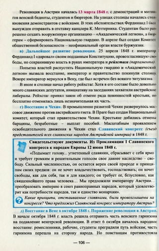 Революция в Австрии началась 13 марта 1848 г. с демонстраций и мигии
гов венской бедноты, студентов и бюргеров. На улицах столицы начались стон
кновения демонстрантов с войсками. В этих обстоятельствах Фердинанд I 6i.ni
вынужден отправить в отставку канцлера К. Меттерниха. Студентам было ри i
решено создать вооруженную организацию - «Академический легион», а бюр
герам - сформировать Национальную гвардию. В апреле был создан Комитп
общественной безопасности - неофициальный орган власти буржуазии.
в) Дальнейшее развитие революции. 25 апреля 1848 г. император
Фердинанд I «даровал» своим подданным Конституцию, провозгласившую сно
боды, но сохранившую власть в руках императора и рейхстага (парламента).
Попытка властей распустить Национальную гвардию и «Академическии
легион» вызвала восстание, император и правительство покинули столицу
Вскоре император вернулся в Вену, где был встречен без всякого энтузиазма.
В июле в столице начал работу рейхстаг. Хотя в его составе было довольно
много славянских депутатов, инициативу на заседаниях захватили австрийские
либералы. Рейхстаг принял закон об отмене ряда повинностей крестьян, но
бесплатно отменялась лишь незначительная их часть.
г) Восстание в Чехии. В промышленно развитой Чехии развернулось мас­
совое движение против австрийского гнета. В Праге был создан Национальный
комитет, который стал правительством Чехии. Крестьяне добились отмены
барщины, безработные - выплат пособий. Масштабным проявлением
освободительного движения в Чехии стал Славянский конгресс (съезд
представителей всех славянских народов Австрийской империи) в 1848 г.
Свидетельствуют документы. Из Прокламации 1 Славянского
конгресса к народам Европы 12 июня 1848 г.
«Подымает голову... угнетенный славянин, сбрасывает с себя ярмо
и требует громким и решительным голосом свое давнее наследство - сво­
боду. Сильный численностью, он остается верен своей природе и принци­
пам своих предков: он не хочет владычествовать, господствовать; он хочет
свободы, как для себя, так и для каждого; он требует ее, безусловно, как
священнейшего права человека... Мы предложили императору Австрии...
преобразовать империю в союз равноправных народов, который удовлетво­
рит как потребности народов, так и единство монархии».
© Какие принципы, отстаиваемые славянами, были провозглашены на
конгрессе? Что предложил Славянский конгресс императору Австрии?
д) Восстание в Вене в октябре 1848 г. Поражение революции в Авст
В начале октября 1848 г. власть решила отправить часть венского гарнизона
на подавление венгерской революции. В ответ 6 октября началось народное
восстание: ремесленники, рабочие, студенты преградили путь войскам; часть
гарнизона перешла на сторону народа. Но повстанцам противостояла
— 106 —
 