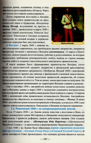 шромная армия, осадившая столицу и под-
»cpi шая ее артиллерийскому обстрелу. Через
|рм модели восставшие капитулировали.
После поражения восстания в Австрии
было создано новое правительство из пред-
«птитслей знати и буржуазии. Император
Франц Иосиф, вступивший на престол в
Двкибре 1848 г., провозгласил в марте 1849 г.
Введение новой конституции. Рейхстаг был
рцсмушен. Революция в Австрии потерпела
Поражение, но полный возврат к дореволю­
ционным порядкам был уже невозможен.
с) Венгрия. 3 марта 1848 г. нижняя па-
ниш венгерского парламента, где преобладало среднее дворянство, направила
императору петицию о введении в Венгрии конституции. 15 марта в Пеште
кичились демонстрации интеллигенции, рабочих и ремесленников, на которых
выдвигались требования демократических свобод, вывода из страны импера-
юрских войск и создания самостоятельного венгерского правительства.
В марте впервые было сформировано правительство Венгрии, состо­
явшее из представителей среднего дворянства и феодальной аристократии.
Правительство проявило преданность Габсбургам. Весной 1848 г. венгерский
сс11м(парламент) принял ряд законов о финансовой и военной самостоятель­
ности королевства, об отмене налоговых привилегий дворянства, об отмене
феодальных повинностей и т.п. Тем не менее, земли крестьяне не получили. Не
Обрели равноправия проживавшие на территории Венгрии славяне и румыны.
Гдце в сентябре 1848 г. австрийские войска попытались подавить револю­
цию н Венгрии, однако в марте 1849 г. вследствие успешного контрнаступле­
нии венгерской армии австрийцы вынуждены были покинуть страну. 14 апреля
IН4*> г. венгерский сейм провозгласил независимость Венгрии. Австрийское
Нрвнительство обратилось за помощью к своему союзнику - России. В июне
IH*l‘>I.российская армия начала интервенцию в Венгрию, и в августе 1849 г. вен-
irpi кие войска капитулировали. Революция в Венгрии потерпела поражение.
3.3. Революция 1848 г. на западноукраинских землях
Когда 19 марта 1848 г. до Львова дошли известия о восстании в Вене, от-
VIвике ненавистного князя Меттерниха и обещаниях испуганного императора
Фердинанда I провести реформы, начали действовать поляки. Они создали
VNoll политический орган - «Центральну Раду Народову» («Центральный
Ih/рндный Совет») - и приступили к формированию Национальной гвардии.
2 мая 1848 г. во Львове была образована первая украинская политиче­
с к и opi ими ищи» - «Головна Руська Рада» («Главный Руський Совет»), В
vbiu'm манифесте Совет провозгласил, что галицкие русины являются частью
— 107 —
 