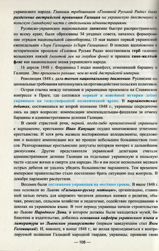 украинского народа. Главным требованием «Головной Руськой Рады» f>i<i к•
разделение австрийской провинции Галиция на украинскую (восточную) н
польскую (западную) части с отдельными администрациями.
Русинско-украинское национальное движение быстро распространило! i.
по всему краю; были образованы 34 уездных совета, началось формироил
ние отрядов национальной самообороны, 15 мая вышел первый украинским
еженедельник «Зоря Галыцька» («Заря Галицкая»), В поисках вдохновения и
историческом прошлом «Головна Руська Рада» восстановила герб галита>
волынских князей (золотой лев на голубом фоне) и приняла сине-жел !i.ut
флаг как национальное знамя украинского народа.
16 апреля 1848 г. Фердинанд I издал манифест, отменявший барщину и
Галиции. Это произошло раньше, чем во всей Австрийской империи.
Революция 1848 г. дала толчок национальному движению. Русинские на
циональные требования натолкнулись на противодействие польских политиков
Острая стычка между поляками и украинцами произошла на Славянском
конгрессе в Праге, где состоялся первый в новейшей истории iefnoi
украинцев на международной политической арене. В парламентских
дебатах, состоявшихся во второй половине 1848 г., украинцы сосредоточи­
лись на двух вопросах: компенсации землевладельцам-феодалам за отмену
барщины и административном делении Галиции.
В своей страстной речи, первой, когда-либо произнесенной украинцем
в парламенте, крестьянин Иван Капущак осудил многовековое угнетение
крестьянства. И хотя речь вызвала восторженные аплодисменты, предложе­
ние о выплате компенсации все же прошло небольшим большинством голо­
сов. Разочарованные крестьянские депутаты потеряли интерес к дальнейшим
дискуссиям. Другие представители украинской делегации считали
административное деление Галиции на отдельные украинскую и польскую
части «делом жизни и смерти для народа». Но и им после нескольких месяцев
острых дебатов не удалось убедить большинство парламента. Тем временем
имперское правительство стало постепенно брать ситуацию под контроль. В
декабре парламент распустили.
Весомее были достижения украинцев на местном уровне. В июле 1848 г.
они основали во Львове «Галыцько-руську матыцю», организацию, ставив­
шей целью печать для широкого читателя дешевых книжек о религии, обы­
чаях, ремеслах, сельском хозяйстве и педагогике, содействие преподаванию в
школах на украинском языке. В этот период украинцы начали строительство
во Львове Народного Дома, в котором должны были находиться музей, би­
блиотека и издательство, добились основания кафедры украинского языка и
литературы во Львовском университете (первым заведующим стал Яков
Головацкий). И, наконец, в конце 1848 г., не желая присоединяться к контро­
лируемой поляками Галицкой народной гвардии, украинцы, проявляя свою
— 108 —
 