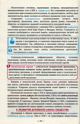 Политическим течением, выражавшим интересы предпринимателей-
промышленников, стал в XIX в. либерализм. Его сторонники выступали за
ограничение прав монархов конституциями, за парламентаризм, свободу пред­
принимательства, право человека на свободное выражение своих мыслей.
Сторонники консерватизма, родоначальником которого были
аристократия, феодальная знать, выступали против резких изменений в
обществе, за сохранение традиций политической и культурной жизни.
Либерализму и консерватизму с середины XIX в. противостоял социализм,
идеологами которого были Карл Маркс и Фридрих Энгельс. Социалисты от­
стаивали необходимость классовой борьбы, перераспределения частной соб­
ственности в пользу трудящихся и установления их власти в обществе.
Политические идеи всегда влияют на хозяйственную жизнь. И либе-
Рмизм’ и консерватизм, и социализм определяли некую модель хо­
зяйствования. Так, либерализм в экономике означает ликвидацию
ограничений со стороны государства и поддержку свободной конкуренции.
Как Вы думаете, какие модели хозяйствования предлагают
консерватизм и социализм?
Социально-политическая дифференциация общества, осознание
различными слоями населения своих собственных интересов, расширение
прав граждан способствовали возникновению политических партий.
Политическая партия - добровольная политическая организация, Ч
представляющая интересы части граждан государства, имеющая по­
литическую программу, в которой сформулированы идеи и политические
цели партии, и стремящаяся к достижению власти или участию в ней для
^ реализации своей программы._______________________________________
Важным в политической жизни Европы стало усиление националь­
ных чувств, стремление к освобождению народов из-под гнета иностранных
государств. Ускорение процесса формирования наций привело к усилению
объединительных движений в Италии и Германии.
Политическое развитие стран в XIX в. происходило двумя различными на­
правлениями: путем реформ (Великобритания, США) или путем революций
(в различные периоды - Франция, Австро-Венгрия, германские, итальянские
государства). В передовых странах Западной Европы и США утверждалось
правовое государство как неотъемлемый элемент демократии, основанное на
принципах верховенства закона, правах и основных свободах человека.
6. РАЗВИТИЕ ДУХОВНОЙ СФЕРЫ ОБЩЕСТВА
Достижения в области транспорта и связи способствовали развитию
контактов между людьми. Еще в 1820 г. не существовало общественных
— 10 —
 