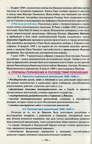 В марте 1849 г. пьемонтские войска возобновили военные действия прогни
Австрии, но потерпели поражение. Король Карл Альберт отрекся от престол»
в пользу сына Виктора Эммануила. Исход войны стал трагедией для многих
областей Италии. Австрийцы оккупировали Тоскану, было подавленно восс iл
ние на Сицилии и аннулированы все реформы в Неаполитанском королеве iт-
г) Римская республика. Поражение в войне с Австрией вызвало в стране
новый подъем революционного движения. В Риме в ноябре 1848 г. вспыхнули
восстание. Папа Пий IX бежал из города. Итальянские демократы, в том числе
лидер патриотической организации «Молодая Италия» Джузеппе Мадзини.
и прибывший в Рим герой освободительной борьбы итальянского народи
Джузеппе Гарибальди призывали римлян провозгласить в городе республику
Под давлением демократов в Риме были проведены выборы в Учредительное
собрание. В феврале 1849 г. на первом же его заседании депутаты приняли
закон о лишении Папы Римского светской власти и провозгласили Римскую
республику. Был проведен ряд демократических реформ.
3 июля 1849 г. Учредительное собрание утвердило Конституцию Римско
республики - самую демократичную на итальянских землях. Однако в этот же
день на французских штыках была восстановлена власть Папы: по его просьбе
против Римской республики выступили войска Франции, Австрии, Испании и
Неаполитанского королевства. В августе 1849 г. капитулировала Венеция.
4. ПРИЧИНЫ ПОРАЖЕНИЯ И ПОСЛЕДСТВИЯ РЕВОЛЮЦИЙ
4.1. Причины поражения революций 1848-1849 гг.
• Разобщенность целей, задач и действий в ходе революций представите­
лей разных политических и социальных групп (либералов, республиканцев,
ремесленников, рабочих, студентов, крестьян и т.д.);
• отсутствие единства демократических сил в борьбе за принятие
прогрессивных конституций, создание правового государства;
• государственная раздробленность в Германии и Италии;
• наличие межнациональных разногласий, например, в Австрийской
империи, которые стояли на пути объединения революционных сил;
• участие иностранных войск в подавлении революций.
4.2. Последствия революций 1848-1849 гг.
Несмотря на то, что во Франции была уничтожена республика и
восстановлена монархия, а революции в Германии, Австрийской импе­
рии, Италии потерпели поражения, они дали толчок дальнейшему развитию
индустриальной цивилизации, стали ускорителями общественного прогресса:
• в странах Западной и Центральной Европы исчезли остатки крепостниче­
ства, завершился промышленный переворот;
• уничтожение феодальных пережитков в экономике способствовало
развитию товарно-денежного капиталистического хозяйства;
— 110 —
 