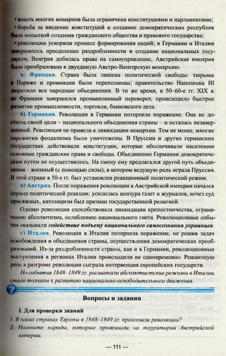 • масть многих монархов была ограничена конституциями и парламентами;
г 'борьба за введение конституций и создание демократических республик
Лыни попыткой создания гражданского общества и правового государства:
| • революции ускорили процесс формирования наций; в Германии и Италии
«вершилось преодоление раздробленности и создание национальных госу-
дирств; Венгрия добилась права на самоуправление, Австрийская империя
Лмнл преобразована в двуединую Австро-Венгерскую монархию.
и) Франция. Страна была лишена политической свободы: тюрьмы
И Париже и провинции были переполнены; правительство Наполеона III
«претило все народные объединения. В то же время, в 50-60-е гг. XIX в.
Но Франции завершился промышленный переворот, происходило быстрое
рпшитие промышленности, торговли, банковского дела.
б) Германия. Революция в Германии потерпела поражение. Она не до­
стигла своей цели - национального объединения страны - и осталась незавер­
шенной. Революция не привела к ликвидации монархии. Тем не менее, многие
пережитки феодализма были уничтожены. В Пруссии и других германских
Государствах действовали конституции, которые обеспечивали населению
основные гражданские права и свободы. Объединение Германии демократиче­
ским путем не осуществилось. На смену ему предлагался другой путь объеди­
нения - военный (с помощью силы), в котором ведущую роль играла Пруссия.
И ной стране в 50-е гг. был установлен реакционный политический режим.
в) Авс трия. После поражения революции в Австрийской империи начался
период политической реакции: усилилась цензура газет и журналов, исчез суд
присяжных, католицизм был признан государственной религией.
I
Однако революция способствовала ликвидации крепостничества, ограни­
чению абсолютизма, ослаблению национального гнета. Революционные собы-
Iим оказывали содействие подъему национального самосознания украинцев.
г) Италия. Революция в Италии потерпела поражение, не решив задач
освобождения и объединения страны, осуществления демократических преоб-
р» юваний. Из-за раздробленности страны, как и в Германии, революционные
выступления в регионах Италии происходили не одновременно. Решающую
роль в разгроме революции сыграла интервенция европейских государств.
Но события 1848-1849 гг. расшатали абсолютистские режимы в Италии,
Imu hi толчком к развитию национально-освободительного движения.
Вопросы и задания
I. Для проверки знаний
I II каких странах Европы в 1848-1849 гг. произошли революции?
Птовите народы, которые проживали на территории Австрийской
империи.
— 111 —
 