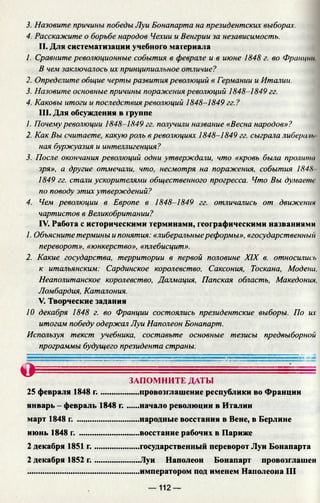 3. Назовите причины победы Луи Бонапарта на президентских выборах.
4. Расскажите о борьбе народов Чехии и Венгрии за независимость.
II. Для систематизации учебного материала
1. Сравните революционные события в феврале и в июне 1848 г. во Франции
В чем заключалось их принципиальное отличие?
2. Определите общие черты развития революций в Германии и Италии.
3. Назовите основные причины поражения революций 1848-1849 гг.
4. Каковы итоги и последствия революций 1848-1849 гг.?
III. Для обсуждения в группе
1. Почему революции 1848-1849 гг. получили название «Весна народов»?
2. Как Вы считаете, какую роль в революциях 1848-1849 гг. сыграла либерала
ная буржуазия и интеллигенция?
3. После окончания революций одни утверждали, что «кровь была пролита
зря», а другие отмечали, что, несмотря на поражения, события 1848
1849 гг. стали ускорителями общественного прогресса. Что Вы думаете
по поводу этих утверждений?
4. Чем революции в Европе в 1848-1849 гг. отличались от движении
чартистов в Великобритании?
IV. Работа с историческими терминами, географическими названиями
1. Объясните термины и понятия: «либеральныереформы», «государственный
переворот», «юнкерство», «плебисцит».
2. Какие государства, территории в первой половине XIX в. относились
к итальянским: Сардинское королевство, Саксония, Тоскана, Модена,
Неаполитанское королевство, Далмация, Папская область, Македония,
Ломбардия, Каталония.
V. Творческие задания
10 декабря 1848 г. во Франции состоялись президентские выборы. По их
итогам победу одержал Луи Наполеон Бонапарт.
Используя текст учебника, составьте основные тезисы предвыборной
программы будущего президента страны.
О
25 февраля 1848 г ............
январь - февраль 1848 г.
март 1848 г. .......................
июнь 1848 г. ......................
2 декабря 1851 г.
2 декабря 1852 г.
ЗАПОМНИТЕ ДАТЫ
......провозглашение республики во Франции
......начало революции в Италии
......народные восстания в Вене, в Берлине
......восстание рабочих в Париже
.....государственный переворот Луи Бонапарта
.....Луи Наполеон Бонапарт провозглашен
.....императором под именем Наполеона III
— 112 —
 