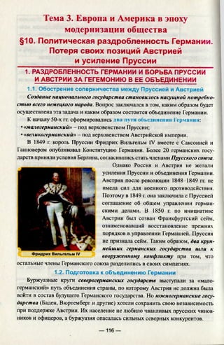 Тема 3. Европа и Америка в эпоху
модернизации общества
§10. Политическая раздробленность Германии.
Потеря своих позиций Австрией
и усиление Пруссии
1. РАЗДРОБЛЕННОСТЬ ГЕРМАНИИ И БОРЬБА ПРУССИИ
И АВСТРИИ ЗА ГЕГЕМОНИЮ В ЕЕ ОБЪЕДИНЕНИИ
1.1. Обострение соперничества между Пруссией и Австрией
Создание национального государства становилось насущной потребно­
стью всего немецкого народа. Вопрос заключался в том, каким образом будет
осуществлена эта задача и каким образом состоится объединение Германии.
К началу 50-х гг. сформировались два пути объединении Германии:
• «малогерманский» - под верховенством Пруссии;
•«великогерманский» - под верховенством Австрийской империи.
В 1849 г. король Пруссии Фридрих Вильгельм IV вместе с Саксонией и
Ганновером опубликовал Конституцию Германии. Более 20 германских госу­
дарств приняли условия Берлина, согласившись стать членами Прусского союза.
Однако Россия и Австрия не желали
усиления Пруссии и объединения Германии.
Австрия после революции 1848-1849 гг. не
имела сил для военного противодействия.
Поэтому в 1849 г. она заключила с Пруссией
соглашение об общем управлении герман­
скими делами. В 1850 г. по инициативе
Австрии был созван Франкфуртский сейм,
ознаменовавший восстановление прежних
порядков в управлении Германией. Пруссия
не признала сейм. Таким образом, два круп­
нейших германских государства шли к
вооруженному конфликту при том, что
остальные члены Германского союза разделились в своих симпатиях.
1.2. Подготовка к объединению Германии
Буржуазные круги северогерманских государств выступали за «мало­
германский» путь объединения страны, по которому Австрия не должна была
войти в состав будущего Германского государства. Но южногерманские госу­
дарства (Баден, Вюртемберг и другие) хотели сохранить свою независимость
при поддержке Австрии. Их население не любило чванливых прусских чинов­
ников и офицеров, а буржуазия опасалась сильных северных конкурентов.
— 116 —
 