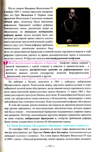 После смерти Фридриха Вильгельма IV
Вянваре 1861 г. новым прусским монархом
стал его брат Вильгельм I. Первые годы
правления Вильгельма I получили название
«Новой эры», поскольку были заполнены
реформами. Парламент одобрил реформу
Таможенного союза, увеличение затрат на
образование, но отказался поддержать
реформу армии, целью которой было уве­
личение регулярной армии (вместо ополче­
ния) и введение трехлетней военной службы
(вместо двух лет). Новая реформа требовала
значительного увеличения военного бюд­
жета, но представители буржуазии в нижней палате парламента видели в этой
реформе стремление удалить из армии демократические черты и отказались
выделить деньги. В Пруссии начался конституционный конфликт.
Конституционный конфликт в Пруссии - конфликт между нижней
палатой парламента с одной стороны и королем и правительством - с
другой по вопросу распределения средств на реформирование всех
жизненно важных систем государства: военной, бюрократической.
финансовой, конституционной и других.
I__— -------
На выборах в Палату депутатов в 1861 г. победила либеральная
Прогрессивная партия. Разногласия между прусским правительством и ново­
избранной палатой резко обострились, когда нижняя палата парламента откло­
нила представленный правительством проект бюджета. 11 марта 1862 г. был
издан указ короля о роспуске Палаты депутатов. В новоизбранной Палате депу­
татов, где прогрессисты снова оказались в большинстве, законопроект о воен­
ной реформе был повторно отклонен. Конституционный конфликт обострился.
В этой обстановке многие военные настаивали на принятии решительных
мер против парламента, но восстановление абсолютистских методов правле­
ния было опасно оппозиционную буржуазию поддерживало широкое народ­
ное движение. Поэтому дальновидные прусские дворяне стремились привлечь
на свою сторону либеральную буржуазию и, отвергая требования реформ,
были готовы осуществить ее мечты об объединении страны.
1.3. План Бисмарка объединить Германию «железом и кровью»
23 сентября 1862 г. король назначил на посты главы правительства и ми­
нистра иностранных дел Пруссии Отто фон Бисмарка, пользовавшегося ре­
путацией «сильного человека». Это о нем король Фридрих Вильгельм IV еще
в 1848 г. сказал: «Заядлый реакционер, пахнет кровью, использовать позднее».
— 117 —
 