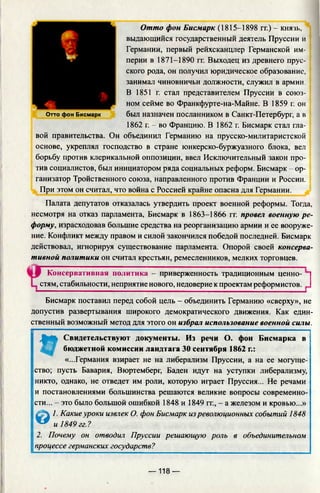 Отто фон Бисмарк (1815-1898 гг.) - князь,
выдающийся государственный деятель Пруссии и
Германии, первый рейхсканцлер Германской им­
перии в 1871-1890 гг. Выходец из древнего прус­
ского рода, он получил юридическое образование,
занимал чиновничьи должности, служил в армии.
В 1851 г. стал представителем Пруссии в союз­
ном сейме во Франкфурте-на-Майне. В 1859 г. он
был назначен посланником в Санкт-Петербург, а в
1862 г. - во Францию. В 1862 г. Бисмарк стал гла­
вой правительства. Он объединил Германию на прусско-милитаристской
основе, укреплял господство в стране юнкерско-буржуазного блока, вел
борьбу против клерикальной оппозиции, ввел Исключительный закон про­
тив социалистов, был инициатором ряда социальных реформ. Бисмарк - ор­
ганизатор Тройственного союза, направленного против Франции и России.
При этом он считал, что война с Россией крайне опасна для Германии.
Отто фон Бисмарк
Палата депутатов отказалась утвердить проект военной реформы. Тогда,
несмотря на отказ парламента, Бисмарк в 1863-1866 гг. провел военную ре­
форму, израсходовав большие средства на реорганизацию армии и ее вооруже­
ние. Конфликт между правом и силой закончился победой последней. Бисмарк
действовал, игнорируя существование парламента. Опорой своей консерва­
тивной политики он считал крестьян, ремесленников, мелких торговцев.
Консервативная политика - приверженность традиционным ценно­
стям, стабильности, неприятие нового, недоверие к проектам реформистов.
■ .... —■■ , ,,,, ........... |
Бисмарк поставил перед собой цель - объединить Германию «сверху», не
допустив развертывания широкого демократического движения. Как един­
ственный возможный метод для этого он избрал использование военной силы.
t
Свидетельствуют документы. Из речи О. фон Бисмарка в
бюджетной комиссии ландтага 30 сентября 1862 г.:
«...Германия взирает не на либерализм Пруссии, а на ее могуще­
ство; пусть Бавария, Вюртемберг, Баден идут на уступки либерализму,
никто, однако, не отведет им роли, которую играет Пруссия... Не речами
и постановлениями большинства решаются великие вопросы современно­
сти... - это было большой ошибкой 1848 и 1849 гг., - а железом и кровью...»
^ . Л 1. Какие уроки извлек О. фон Бисмарк изреволюционных событий 1848
^ и 1849гг.?
2. Почему он отводил Пруссии решающую роль в объединительном
|процессе германских государств?
— 118 —
 