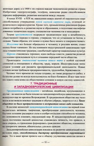 железных дорог, а к 1900 г. их строила каждая экономически развитая страна.
Изобретение электротелеграфа, телефона, появление радио способствовали
передаче информации, развитию контактов между людьми.
В конце XVIII - в XIX вв. накопление новых знаний об окружающем мире
способствовало утверждению новой научной картины мира, отличной от
религиозного мировосприятия. Кроме того, промышленная революция форми­
ровала потребность в развитии науки и образования, в подготовке квалифици­
рованных технических кадров, специалистов-экономистов и менеджеров.
Теории просветителей подрывали традиционную веру в незыблемость
общественного порядка в странах, утверждая, что он установлен не Богом, а
людьми. Таким образом, его можно и нужно было менять и совершенствовать.
Искусство все больше обращалось к человеку, к реалиям жизни, стано­
вилось более «земным». Но под влиянием индустриальной цивилизации теря­
лись гуманистические традиции, самобытный характер национальных культур.
Церковь становилась терпимее, идеи свободы совести, равенства религий
постепенно прокладывали путь к сознанию передовой части общества.
Происходило становление человека нового типи с особой системой
ценностей и отношением к обществу, труду, морали. Индустриальная эпоха
создала условия для расцвета предпринимательской деятельности. Новые
условия жизни требовали предприимчивости, трудолюбия, бережливости.
Человек этого времени не только создавал, но также разрушал и грабил, а
богатство далеко не всегда использовалось на благо ближнего. И все-таки чело­
век нового типа влиял на общественное сознание и новую систему ценностей.
7. ТРАДИЦИОННЫЕ
И ЗАПАДНОЕВРОПЕЙСКИЕ ЦИВИЛИЗАЦИИ
1ралиционные цивилизации - китайская, индийская, мусульманская и
другие - во многом не были похожи на западноевропейскую цивилизацию, сло­
жившуюся еще во времена Возрождения. В традиционном обществе над чело-
зеком властвовали вековые традиции и обычаи (обряды, запреты и т.п.). Такое
&ощество не было предрасположено к восприятию каких-либо новшеств.
В системе ценностей западноевропейской цивилизации на первый план
■ыдвигалась активная, творческая, преобразующая деятельность человека.
Научное познание расширяло силы и изобретательские способности человека,
сто возможности изменять окружающий мир. В западноевропейской цивили-
з^цин постепенно высшей ценностью становилась личность, что привело, в
свою очередь, к стремлению формировать гражданское общество, основанное
ва приоритете законов, обязательных для всех граждан.
Западноевропейская цивилизация повлияла на развитие цивилизаций всех
легионов мира, способствовала быстрому преобразованию окружающего
мира. Это в наше время привело как к общему улучшению качества жизни в
— 11 —
 